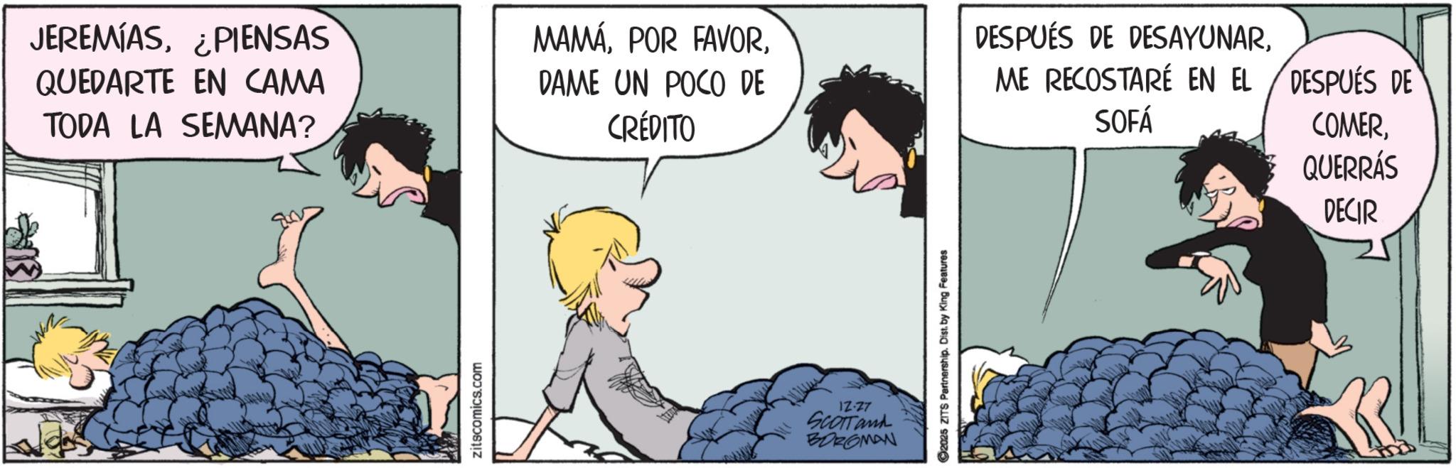 Photo caption OCR: JEREMIAS¿PIENSAS QUEDARTE EN CAMA TODA LA SEMANA? zitscomics.com MAMÁDAME UN POCO DE CRÉDITO IZ-27 SCOTTand BOROMAN ©2025 ZITS Partnership. Distby King Features DESPUÉS DE DESAYUNARME RECOSTARÉ EN EL DESPUÉS DE SOFÁ COMERQUERRÁS DECIR JEREMIAS¿ PIENSAS QUEDARTE EN CAMA TODA LA SEMANA ? zitscomics.com MAMÁPOR FAVORDAME UN POCO DE CRÉDITO IZ - 27 SCOTTand BOROMAN © 2025 ZITS Partnership . Distby King Features DESPUÉS DE DESAYUNARME RECOSTARÉ EN EL DESPUÉS DE SOFÁ COMERQUERRÁS DECIR