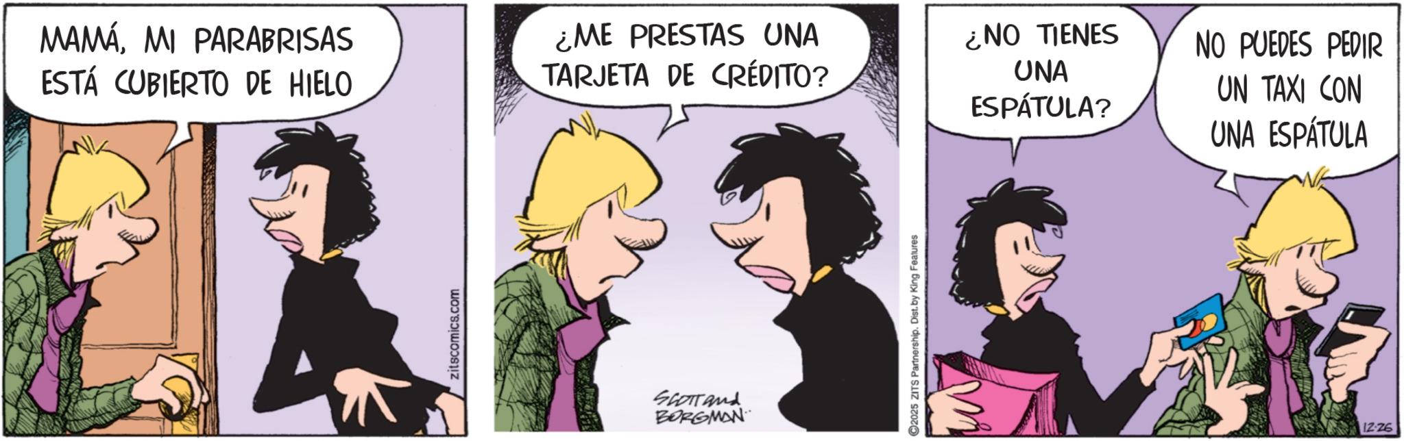 Comic book OCR: MAMÁMI PARABRISAS ESTÁ CUBIERTO DE HIELO zitscomics.com ¿ME PRESTAS UNA TARJETA DE CRÉDITO? SCOTTand BORGMAN 2025 ZITS Partnership. Dist. by King Features ¿NO TIENES UNA NO PUEDES PEDIR ESPÁTULA? UN TAXI CON UNA ESPÁTULA 12-26 MAMÁMI PARABRISAS ESTÁ CUBIERTO DE HIELO zitscomics.com ¿ ME PRESTAS UNA TARJETA DE CRÉDITO ? SCOTTand BORGMAN 2025 ZITS Partnership . Dist . by King Features ¿ NO TIENES UNA NO PUEDES PEDIR ESPÁTULA ? UN TAXI CON UNA ESPÁTULA 12-26