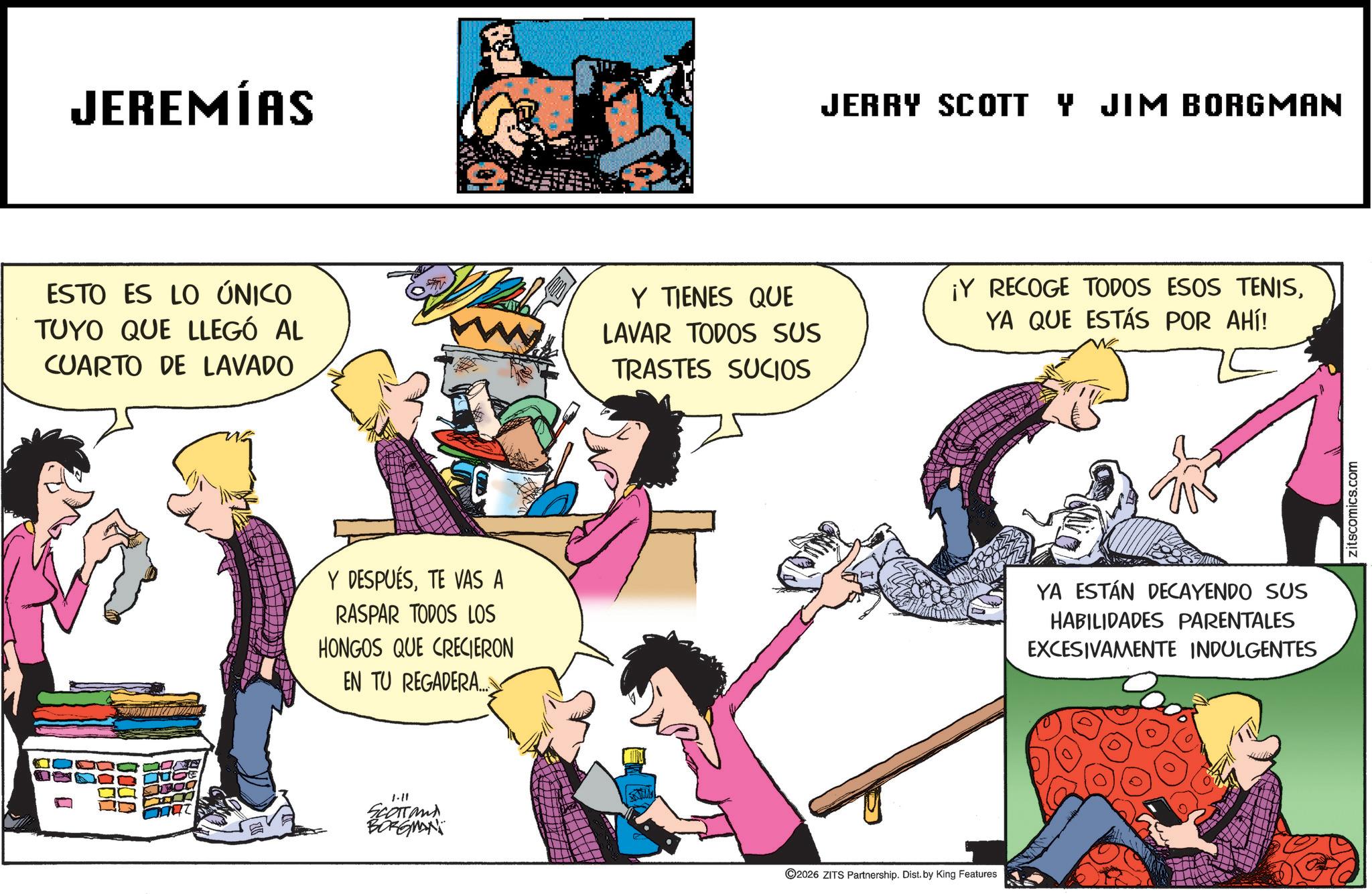 Animated cartoon OCR: JEREMÍAS JERRY SCOTT Y JIM BORGMAN ESTO ES LO ÚNICO TUYO QUE LLEGÓ AL CUARTO DE LAVADO Y TIENES QUE LAVAR TODOS SUS TRASTES SUCIOS ¡Y RECOGE TODOS ESOS TENISYA QUE ESTÁS POR AHÍ! Y DESPUÉSTE VAS A RASPAR TODOS LOS HONGOS QUE CRECIERON EN TU REGADERA... 1-11 SCOTTand BORGMAN 2026 ZITS Partnership. Dist. by King Features YA ESTÁN DECAYENDO SUS HABILIDADES PARENTALES EXCESIVAMENTE INDULGENTES zitscomics.com JEREMÍAS JERRY SCOTT Y JIM BORGMAN ESTO ES LO ÚNICO TUYO QUE LLEGÓ AL CUARTO DE LAVADO Y TIENES QUE LAVAR TODOS SUS TRASTES SUCIOS ¡ Y RECOGE TODOS ESOS TENISYA QUE ESTÁS POR AHÍ ! Y DESPUÉSTE VAS A RASPAR TODOS LOS HONGOS QUE CRECIERON EN TU REGADERA ... 1-11 SCOTTand BORGMAN 2026 ZITS Partnership . Dist . by King Features YA ESTÁN DECAYENDO SUS HABILIDADES PARENTALES EXCESIVAMENTE INDULGENTES zitscomics.com