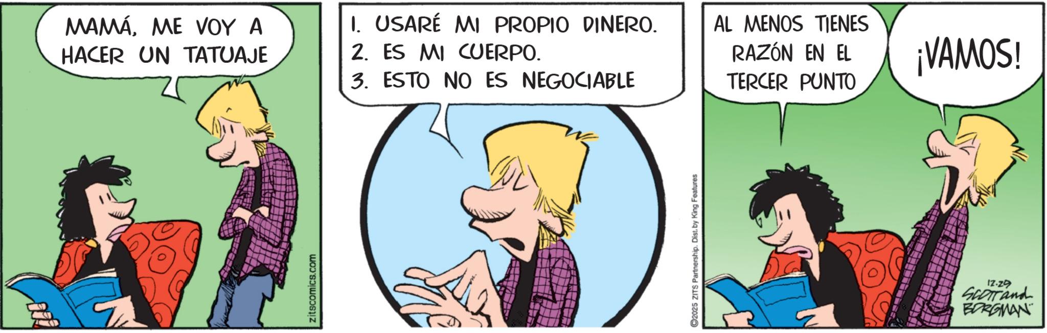 Fictional character OCR: 099 MAMÁME VOY A HACER UN TATUAJE zitscomics.com 1. USARÉ MI PROPIO DINERO. 2. ES MI CUERPO. 3. ESTO NO ES NEGOCIABLE 2025 ZITS Partnership. Dist. by King Features AL MENOS TIENES RAZÓN EN EL TERCER PUNTO ¡VAMOS! 12.29 SCOTTand BORGMAN 099 MAMÁME VOY A HACER UN TATUAJE zitscomics.com 1. USARÉ MI PROPIO DINERO . 2. ES MI CUERPO . 3. ESTO NO ES NEGOCIABLE 2025 ZITS Partnership . Dist . by King Features AL MENOS TIENES RAZÓN EN EL TERCER PUNTO ¡ VAMOS ! 12.29 SCOTTand BORGMAN