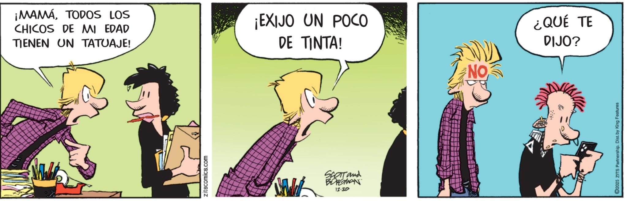 Publication OCR: ¡MAMÁTODOS LOS CHICOS DE MI EDAD TIENEN UN TATUAJE! ¡EXIJO UN POCO DE TINTA! zitscomics.com SCOTT and BORGMAN 17:30 NO ¿QUÉ TE DIJO? ©2025 ZITS Partnership. Dist. by King Features ¡ MAMÁTODOS LOS CHICOS DE MI EDAD TIENEN UN TATUAJE ! ¡ EXIJO UN POCO DE TINTA ! zitscomics.com SCOTT and BORGMAN 17:30 NO ¿ QUÉ TE DIJO ? © 2025 ZITS Partnership . Dist . by King Features