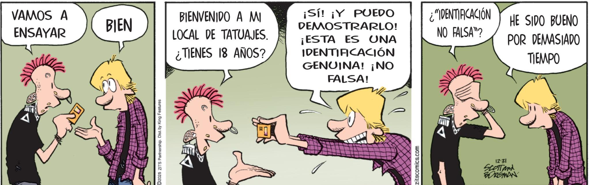 Animated cartoon OCR: A VAMOS A ENSAYAR BIEN BIENVENIDO A MI LOCAL DE TATUAJES. ¿TIENES 18 AÑOS? ¡Sí! ¡Y PUEDO DEMOSTRARLO! ¡ESTA ES UNA IDENTIFICACIÓN GENUINA! ¡NO FALSA! ¿"IDENTIFICACIÓN NO FALSA"? 2025 ZITS Partnership. Dist. by King Features zitscomics.com 12-31 SCOTTand BORGMAN HE SIDO BUENO POR DEMASIADO TIEMPO A VAMOS A ENSAYAR BIEN BIENVENIDO A MI LOCAL DE TATUAJES . ¿ TIENES 18 AÑOS ? ¡ Sí ! ¡ Y PUEDO DEMOSTRARLO ! ¡ ESTA ES UNA IDENTIFICACIÓN GENUINA ! ¡ NO FALSA ! ¿ " IDENTIFICACIÓN NO FALSA " ? 2025 ZITS Partnership . Dist . by King Features zitscomics.com 12-31 SCOTTand BORGMAN HE SIDO BUENO POR DEMASIADO TIEMPO