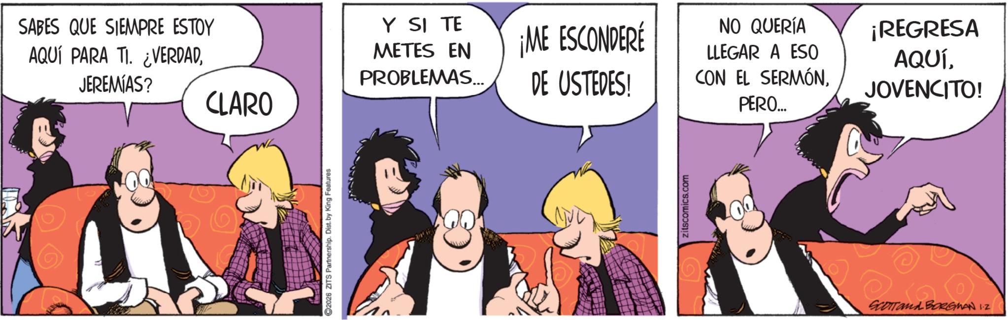 Comic book OCR: SABES QUE SIEMPRE ESTOY AQUÍ PARA TI. ¿VERDADJEREMIAS? CLARO ©2026 ZITS Partnership. Dist. by King Features Y SI TE METES EN PROBLEMAS... ¡ME ESCONDERE DE USTEDES! CON EL SERMÓN. NO QUERÍA LLEGAR A ESO ¡REGRESA AQUÍJOVENCITO! PERO... zitscomics.com SCOTTand BORGMAN 1.2 SABES QUE SIEMPRE ESTOY AQUÍ PARA TI . ¿ VERDADJEREMIAS ? CLARO © 2026 ZITS Partnership . Dist . by King Features Y SI TE METES EN PROBLEMAS ... ¡ ME ESCONDERE DE USTEDES ! CON EL SERMÓN . NO QUERÍA LLEGAR A ESO ¡ REGRESA AQUÍJOVENCITO ! PERO ... zitscomics.com SCOTTand BORGMAN 1.2
