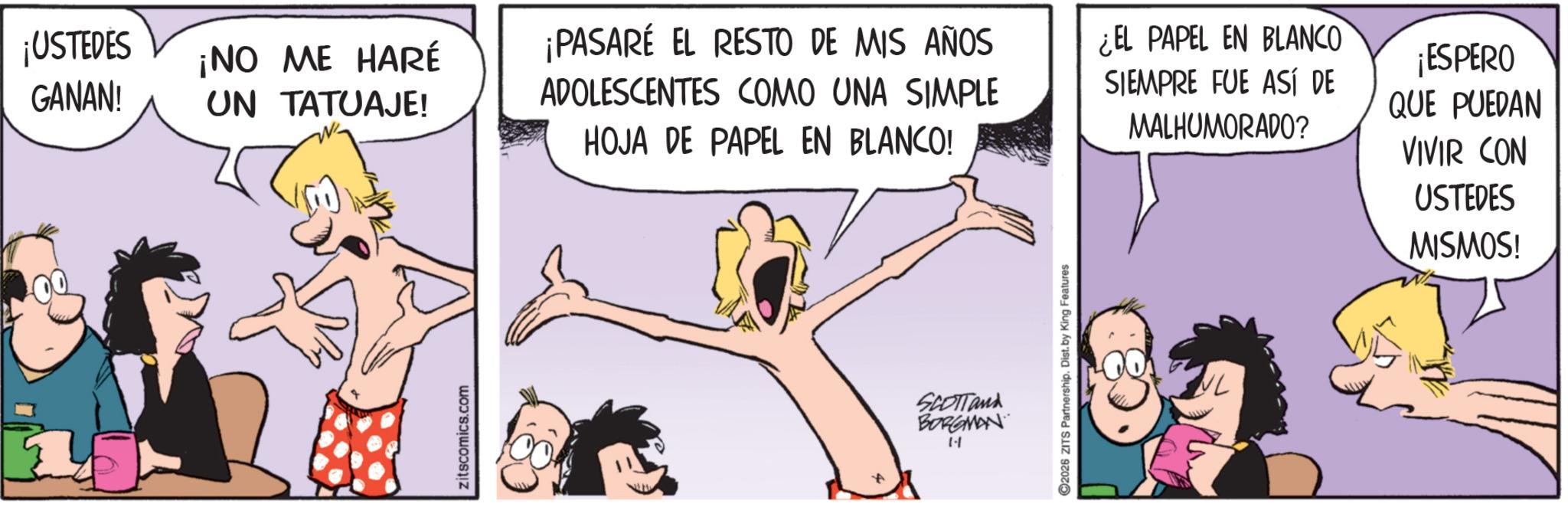 Comic book OCR: ¡USTEDES GANAN! ¡NO ME HARÉ UN TATUAJE! ¡PASARÉ EL RESTO DE MIS AÑOS ADOLESCENTES COMO UNA SIMPLE ¿EL PAPEL EN BLANCO SIEMPRE FUE ASÍ DE zitscomics.com HOJA DE PAPEL EN BLANCO! SCOTTand BORGMAN 1- ©2026 ZITS Partnership. Dist. by King Features MALHUMORADO? NL ¡ESPERO QUE PUEDAN VIVIR CON USTEDES MISMOS! ¡ USTEDES GANAN ! ¡ NO ME HARÉ UN TATUAJE ! ¡ PASARÉ EL RESTO DE MIS AÑOS ADOLESCENTES COMO UNA SIMPLE ¿ EL PAPEL EN BLANCO SIEMPRE FUE ASÍ DE zitscomics.com HOJA DE PAPEL EN BLANCO ! SCOTTand BORGMAN 1- © 2026 ZITS Partnership . Dist . by King Features MALHUMORADO ? NL ¡ ESPERO QUE PUEDAN VIVIR CON USTEDES MISMOS !