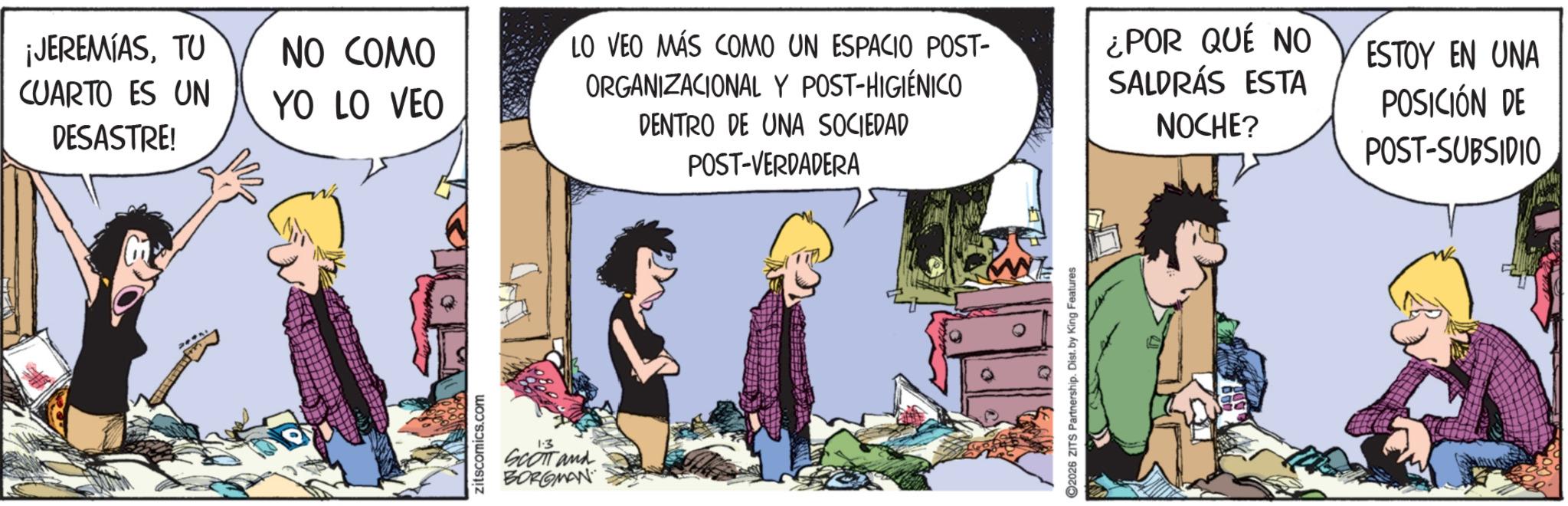 Publication OCR: ¡JEREMIASTU CUARTO ES UN DESASTRE! NO COMO YO LO VEO LO VEO MÁS COMO UN ESPACIO POST- ORGANIZACIONAL Y POST-HIGIÉNICO DENTRO DE UNA SOCIEDAD POST-VERDADERA zitscomics.com 1.3 SCOTT and BORGMAN 2026 ZITS Partnership. Dist. by King Features ¿POR QUÉ NO SALDRÁS ESTA NOCHE? ESTOY EN UNA POSICIÓN DE POST-SUBSIDIO ¡ JEREMIASTU CUARTO ES UN DESASTRE ! NO COMO YO LO VEO LO VEO MÁS COMO UN ESPACIO POST- ORGANIZACIONAL Y POST - HIGIÉNICO DENTRO DE UNA SOCIEDAD POST - VERDADERA zitscomics.com 1.3 SCOTT and BORGMAN 2026 ZITS Partnership . Dist . by King Features ¿ POR QUÉ NO SALDRÁS ESTA NOCHE ? ESTOY EN UNA POSICIÓN DE POST - SUBSIDIO