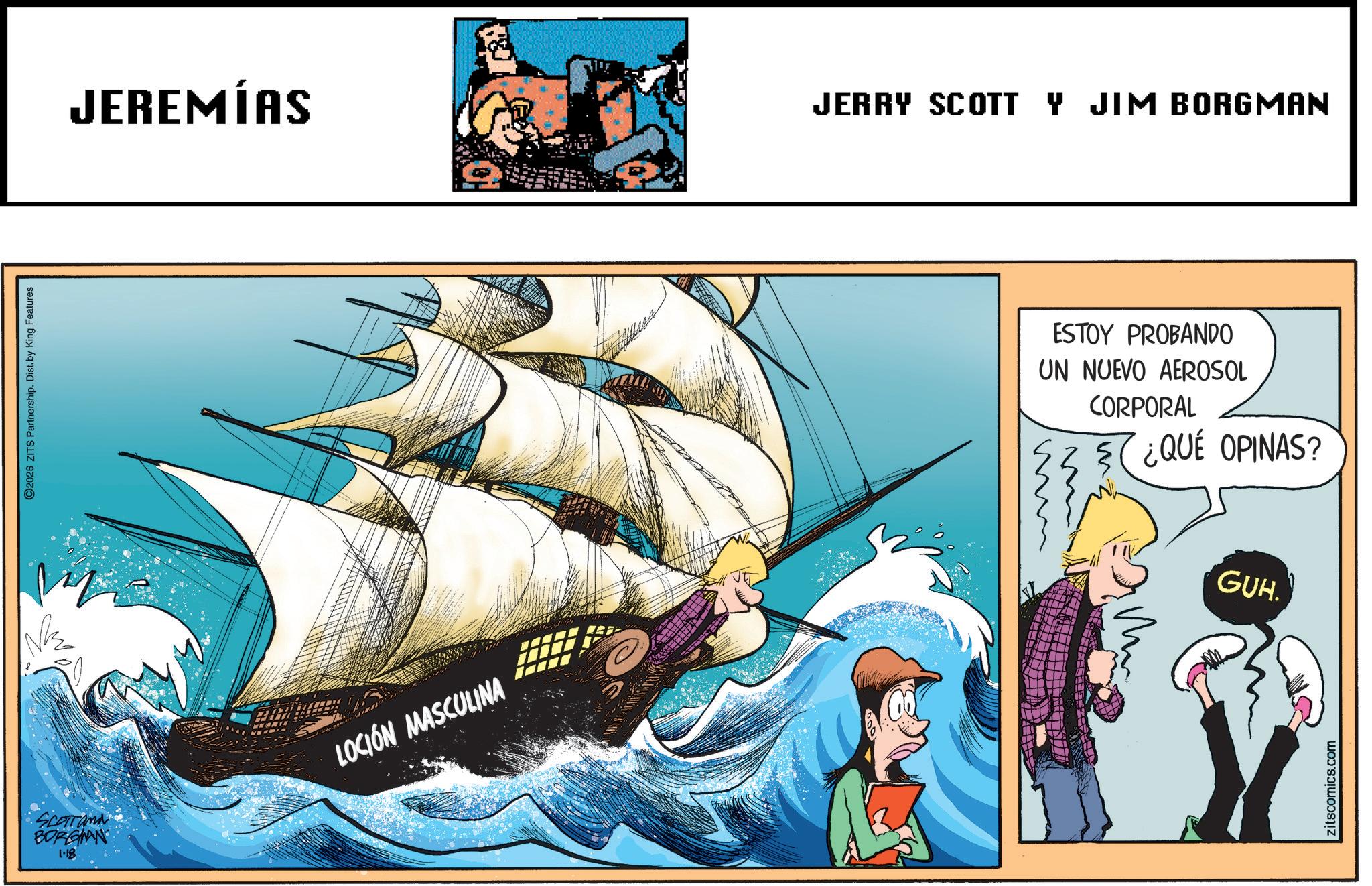 Sail OCR: ©2026 ZITS Partnership. Dist. by King Features JEREMÍAS JERRY SCOTT Y JIM BORGMAN SCOTT and BORGIAN 1-18 LOCIÓN MASCULINA ESTOY PROBANDO UN NUEVO AEROSOL CORPORAL ¿QUÉ OPINAS? GUH. zitscomics.com © 2026 ZITS Partnership . Dist . by King Features JEREMÍAS JERRY SCOTT Y JIM BORGMAN SCOTT and BORGIAN 1-18 LOCIÓN MASCULINA ESTOY PROBANDO UN NUEVO AEROSOL CORPORAL ¿ QUÉ OPINAS ? GUH . zitscomics.com