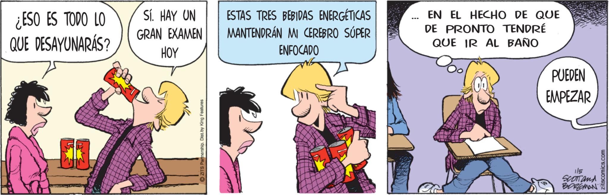 Publication OCR: ¿ESO ES TODO LO QUE DESAYUNARÁS? Sí. HAY UN GRAN EXAMEN HOY ESTAS TRES BEBIDAS ENERGÉTICAS MANTENDRÁN MI CEREBRO SÚPER ENFOCADO EN EL HECHO DE QUE DE PRONTO TENDRÉ QUE IR AL BAÑO ZITS Partnership. Dist. by King Features PUEDEN EMPEZAR 1/5 SCOTTand BORGMAN zitscomics.com ¿ ESO ES TODO LO QUE DESAYUNARÁS ? Sí . HAY UN GRAN EXAMEN HOY ESTAS TRES BEBIDAS ENERGÉTICAS MANTENDRÁN MI CEREBRO SÚPER ENFOCADO EN EL HECHO DE QUE DE PRONTO TENDRÉ QUE IR AL BAÑO ZITS Partnership . Dist . by King Features PUEDEN EMPEZAR 1/5 SCOTTand BORGMAN zitscomics.com