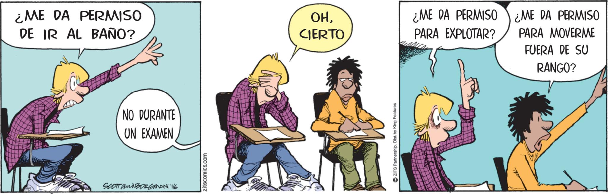 Publication OCR: ¿ME DA PERMISO DE IR AL BAÑO? NO DURANTE UN EXAMEN SCOTT ANABORGMAN 116 zitscomics.com OHCIERTO ¿ME DA PERMISO ¿ME DA PERMISO PARA EXPLOTAR? PARA MOVERME FUERA DE SU RANGO? ZITS Partnership. Dist. by King Features ¿ ME DA PERMISO DE IR AL BAÑO ? NO DURANTE UN EXAMEN SCOTT ANABORGMAN 116 zitscomics.com OHCIERTO ¿ ME DA PERMISO ¿ ME DA PERMISO PARA EXPLOTAR ? PARA MOVERME FUERA DE SU RANGO ? ZITS Partnership . Dist . by King Features