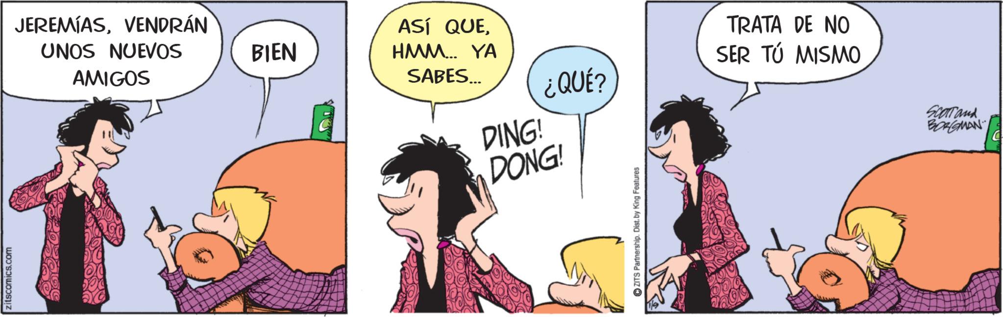 Comic book OCR: zitscomics.com JEREMIASVENDRÁN UNOS NUEVOS AMIGOS BIEN ASÍ QUEHMM... YA SABES... DING! DONG! TRATA DE NO SER TÚ MISMO ¿QUÉ? ZITS Partnership. Dist. by King Features SCOTTand BORGMAN zitscomics.com JEREMIASVENDRÁN UNOS NUEVOS AMIGOS BIEN ASÍ QUEHMM ... YA SABES ... DING ! DONG ! TRATA DE NO SER TÚ MISMO ¿ QUÉ ? ZITS Partnership . Dist . by King Features SCOTTand BORGMAN