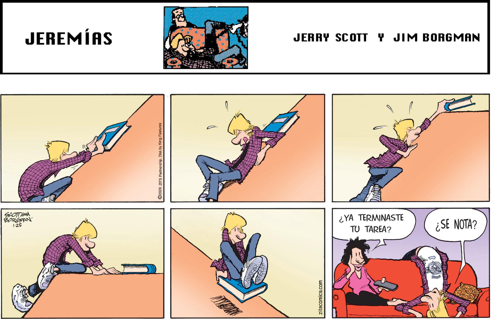 Animated cartoon OCR: SCOTT and BORGMAN I·Z5 JEREMÍAS 2026 ZITS Partnership. Dist. by King Features zitscomics.com JERRY SCOTT Y JIM BORGMAN ¿YA TERMINASTE TU TAREA? ¿SE NOTA? SCOTT and BORGMAN I · Z5 JEREMÍAS 2026 ZITS Partnership . Dist . by King Features zitscomics.com JERRY SCOTT Y JIM BORGMAN ¿ YA TERMINASTE TU TAREA ? ¿ SE NOTA ?