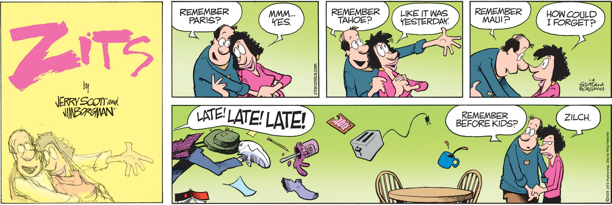 Animated cartoon OCR: ZITS by JERRY SCOTT and JIMBORGMAN REMEMBER PARIS? MMM... KES. REMEMBER TAHOE? LIKE IT WAS YESTERDAY. REMEMBER MAUI? HOW COULD I FORGET? LATE! LATE! LATE! zitscomics.com REMEMBER ZILCH. BEFORE KIDS? 1.4 SCOTTand BORGMAN 2026 ZITS Partnership. Dist. by King Features ZITS by JERRY SCOTT and JIMBORGMAN REMEMBER PARIS ? MMM ... KES . REMEMBER TAHOE ? LIKE IT WAS YESTERDAY . REMEMBER MAUI ? HOW COULD I FORGET ? LATE ! LATE ! LATE ! zitscomics.com REMEMBER ZILCH . BEFORE KIDS ? 1.4 SCOTTand BORGMAN 2026 ZITS Partnership . Dist . by King Features