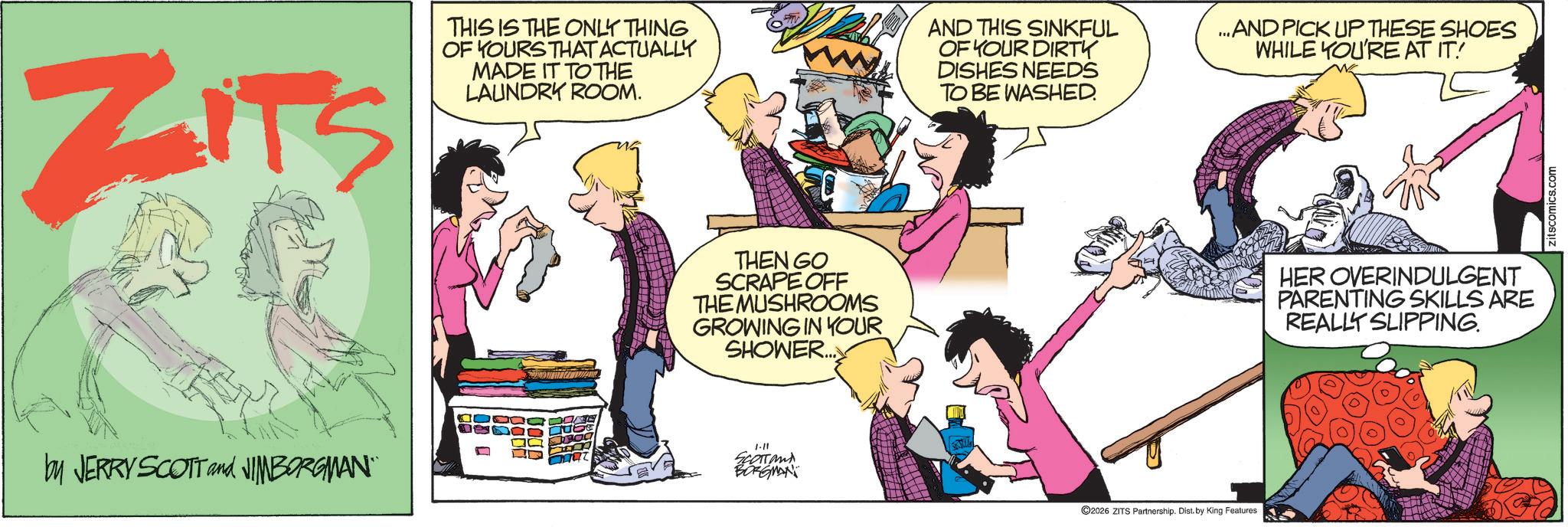 Humour OCR: ZITS THIS IS THE ONLY THING OF YOURS THAT ACTUALLY MADE IT TO THE LAUNDRY ROOM. AND THIS SINKFUL OF YOUR DIRTY DISHES NEEDS TO BE WASHED. ...AND PICK UP THESE SHOES WHILE YOU'RE AT IT! by JERRY SCOTT and JIMBORGMAN THEN GO SCRAPE OFF THE MUSHROOMS GROWING IN YOUR SHOWER... 1-11 SCOTTand BORGMAN ©2026 ZITS Partnership. Dist. by King Features HER OVERINDULGENT PARENTING SKILLS ARE REALLY SLIPPING. zitscomics.com ZITS THIS IS THE ONLY THING OF YOURS THAT ACTUALLY MADE IT TO THE LAUNDRY ROOM . AND THIS SINKFUL OF YOUR DIRTY DISHES NEEDS TO BE WASHED . ... AND PICK UP THESE SHOES WHILE YOU'RE AT IT ! by JERRY SCOTT and JIMBORGMAN THEN GO SCRAPE OFF THE MUSHROOMS GROWING IN YOUR SHOWER ... 1-11 SCOTTand BORGMAN © 2026 ZITS Partnership . Dist . by King Features HER OVERINDULGENT PARENTING SKILLS ARE REALLY SLIPPING . zitscomics.com