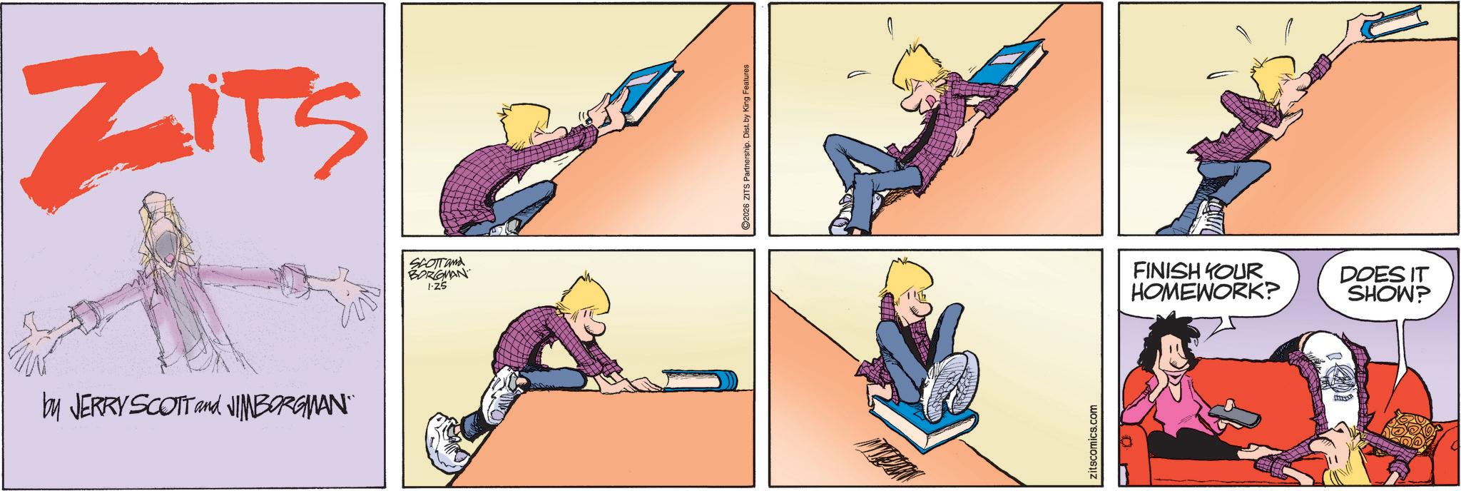 Fictional character OCR: ZITS by JERRY SCOTT and JIMBORGMAN" SCOTT and BORGMAN 1-25 2026 ZITS Partnership. Dist. by King Features Zitscomics.com FINISH YOUR HOMEWORK? DOES IT SHOW? ZITS by JERRY SCOTT and JIMBORGMAN " SCOTT and BORGMAN 1-25 2026 ZITS Partnership . Dist . by King Features Zitscomics.com FINISH YOUR HOMEWORK ? DOES IT SHOW ?