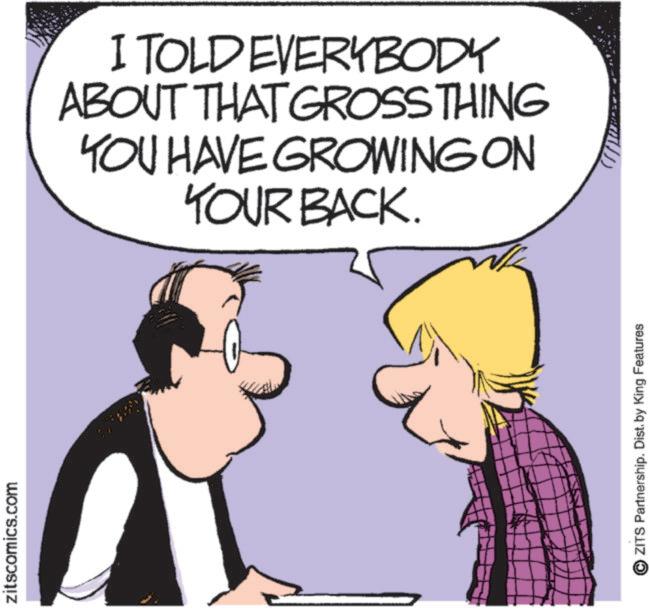 Graphics OCR: zitscomics.com I TOLD EVERYBODY ABOUT THAT GROSS THING YOU HAVE GROWING ON YOUR BACK. ZITS Partnership. Dist. by King Features zitscomics.com I TOLD EVERYBODY ABOUT THAT GROSS THING YOU HAVE GROWING ON YOUR BACK . ZITS Partnership . Dist . by King Features