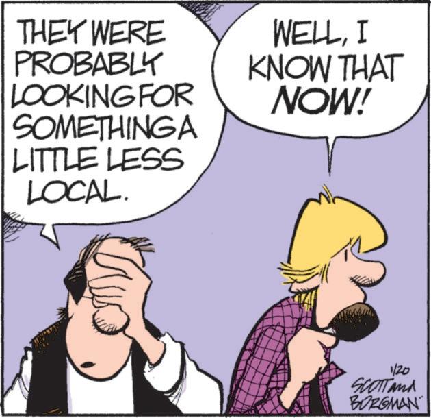 Photo caption OCR: THEY WERE PROBABLY LOOKING FOR SOMETHING A LITTLE LESS LOCAL. WELLI KNOW THAT NOW! 1/20 SCOTTand BORGMAN THEY WERE PROBABLY LOOKING FOR SOMETHING A LITTLE LESS LOCAL . WELLI KNOW THAT NOW ! 1/20 SCOTTand BORGMAN