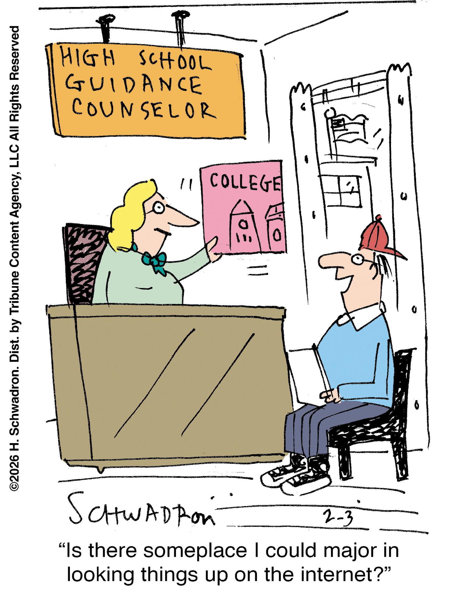 Fiction OCR: ©2026 H. Schwadron. Dist. by Tribune Content AgencyLLC All Rights Reserved HIGH SCHOOL GUIDANCE COUNSELOR 11 COLLEGE SCHWADROn 2-3 "Is there someplace I could major in looking things up on the internet?" © 2026 H. Schwadron . Dist . by Tribune Content AgencyLLC All Rights Reserved HIGH SCHOOL GUIDANCE COUNSELOR 11 COLLEGE SCHWADROn 2-3 " Is there someplace I could major in looking things up on the internet ? "