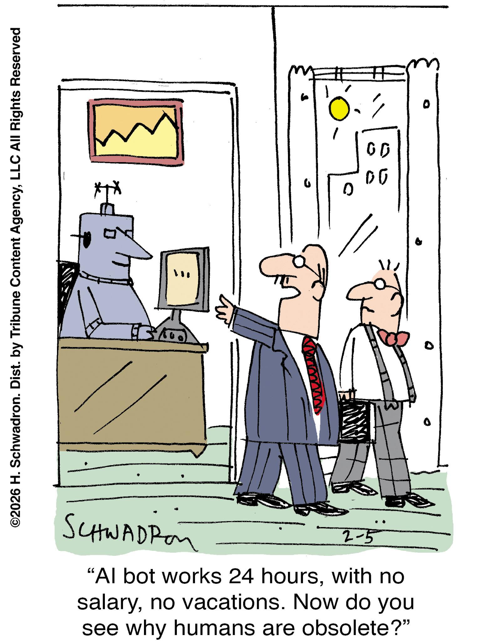 Pleased OCR: ©2026 H. Schwadron. Dist. by Tribune Content AgencyLLC All Rights Reserved H 13 SCHWADPon 2-5 "Al bot works 24 hourswith no salaryno vacations. Now do you see why humans are obsolete?" 11 6 00 00 © 2026 H. Schwadron . Dist . by Tribune Content AgencyLLC All Rights Reserved H 13 SCHWADPon 2-5 " Al bot works 24 hourswith no salaryno vacations . Now do you see why humans are obsolete ? " 11 6 00 00