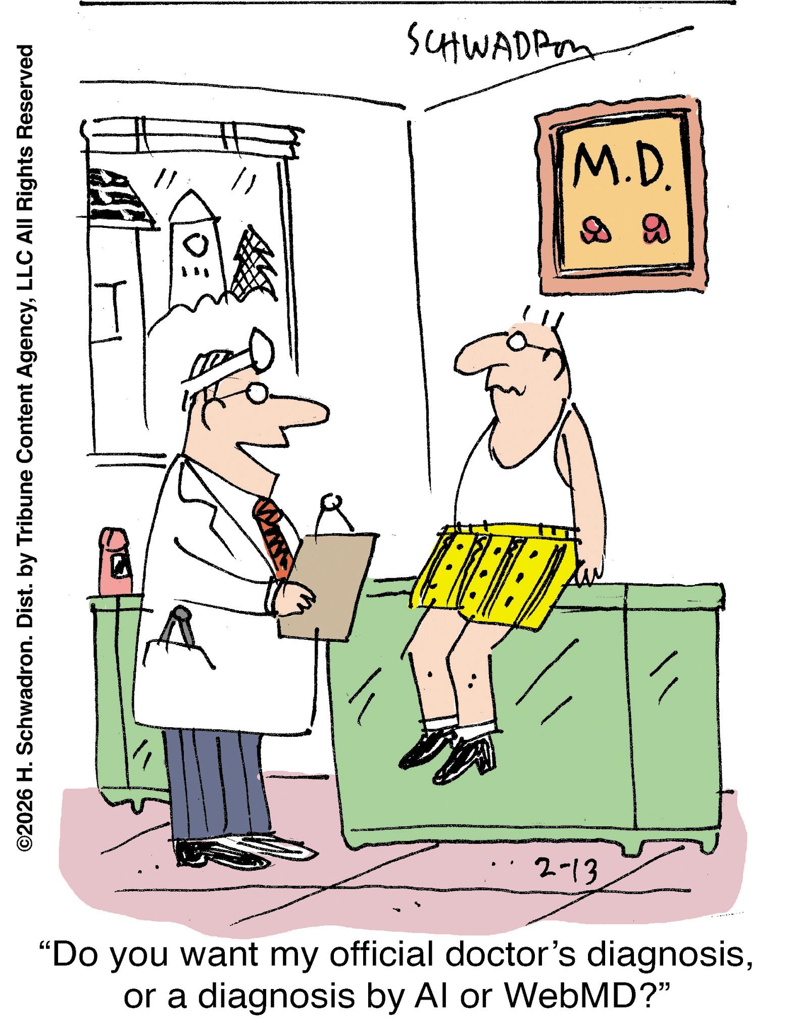 Diagram OCR: ©2026 H. Schwadron. Dist. by Tribune Content AgencyLLC All Rights Reserved 2-13 "Do you want my official doctor's diagnosisor a diagnosis by Al or WebMD?" SCHWADPM M.D. B B © 2026 H. Schwadron . Dist . by Tribune Content AgencyLLC All Rights Reserved 2-13 " Do you want my official doctor's diagnosisor a diagnosis by Al or WebMD ? " SCHWADPM M.D. B B