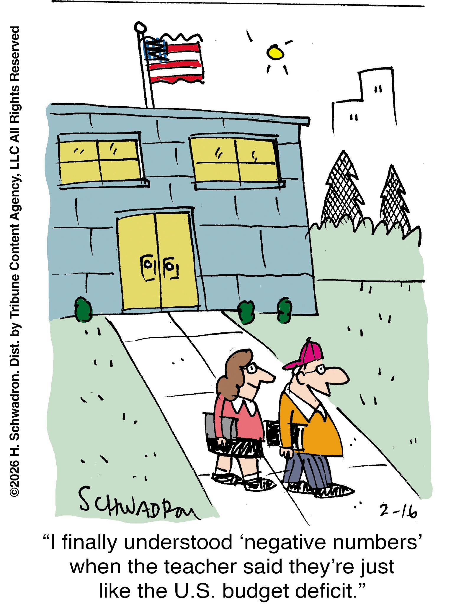 Clip art OCR: SCHWADROM 2-16 "I finally understood 'negative numbers' when the teacher said they're just like the U.S. budget deficit." " 11 " ? " ???? 1 ©2026 H. Schwadron. Dist. by Tribune Content AgencyLLC All Rights Reserved SCHWADROM 2-16 " I finally understood ' negative numbers ' when the teacher said they're just like the U.S. budget deficit . " " 11 " ? " ???? 1 © 2026 H. Schwadron . Dist . by Tribune Content AgencyLLC All Rights Reserved