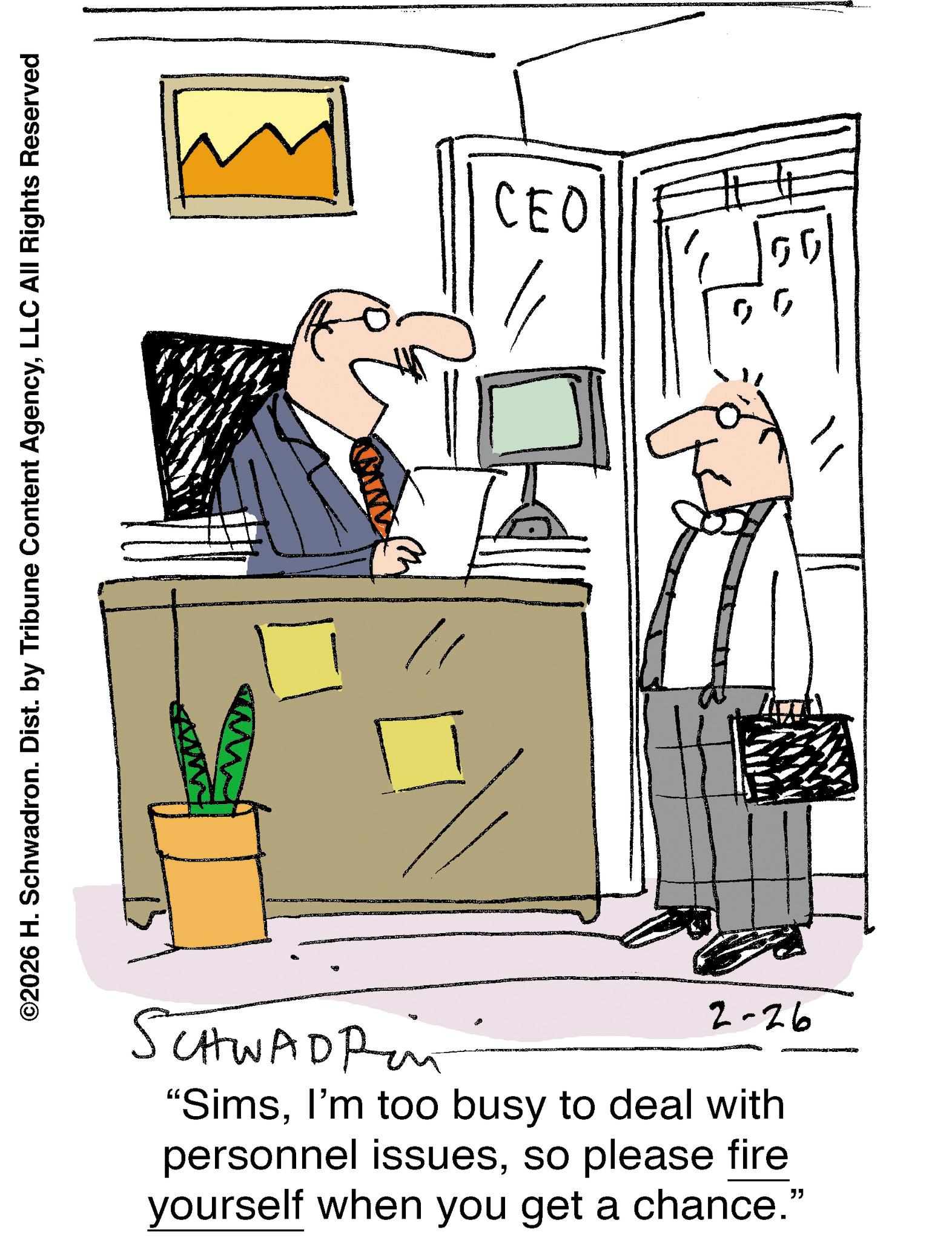 Animation OCR: ©2026 H. Schwadron. Dist. by Tribune Content AgencyLLC All Rights Reserved CEO SCHWADP 2-26 "SimsI'm too busy to deal with personnel issuesso please fire yourself when you get a chance." " © 2026 H. Schwadron . Dist . by Tribune Content AgencyLLC All Rights Reserved CEO SCHWADP 2-26 " SimsI'm too busy to deal with personnel issuesso please fire yourself when you get a chance . " "