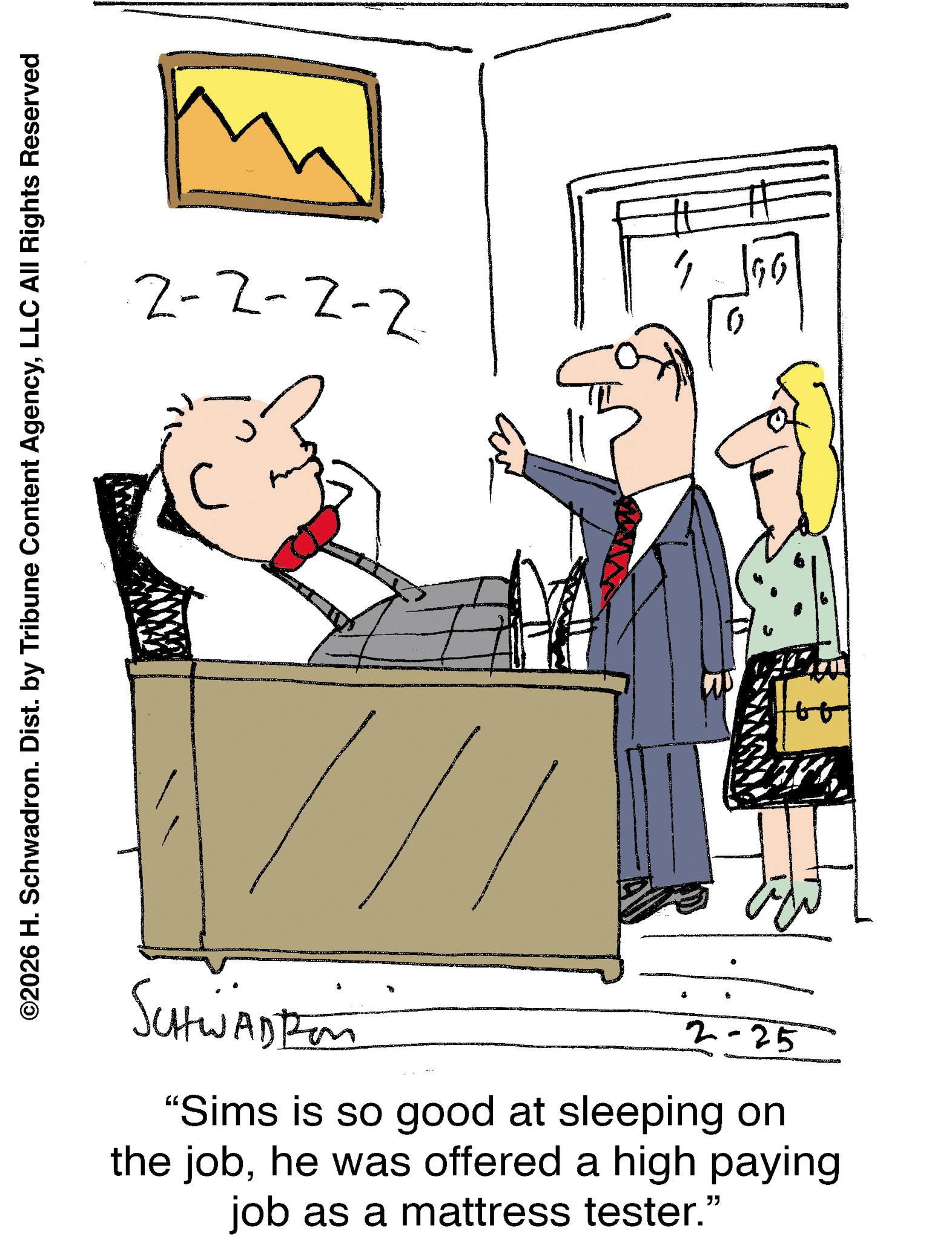 Animation OCR: ©2026 H. Schwadron. Dist. by Tribune Content AgencyLLC All Rights Reserved 2-2-2-2 ???? SCHWADtion 2-25 "Sims is so good at sleeping on the jobhe was offered a high paying job as a mattress tester." © 2026 H. Schwadron . Dist . by Tribune Content AgencyLLC All Rights Reserved 2-2-2-2 ???? SCHWADtion 2-25 " Sims is so good at sleeping on the jobhe was offered a high paying job as a mattress tester . "