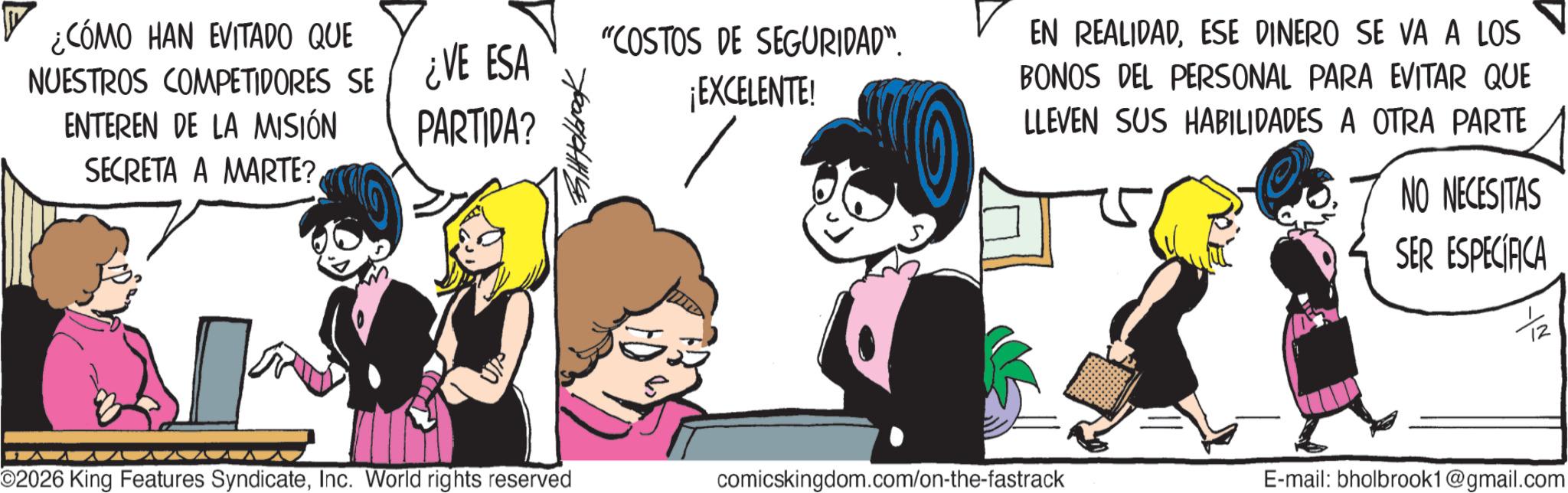 Graphics OCR: ¿CÓMO HAN EVITADO QUE NUESTROS COMPETIDORES SE ENTEREN DE LA MISIÓN SECRETA A MARTE? ¿VE ESA "COSTOS DE SEGURIDAD". ¡EXCELENTE! EN REALIDADESE DINERO SE VA A LOS BONOS DEL PERSONAL PARA EVITAR QUE PARTIDA? LLEVEN SUS HABILIDADES A OTRA PARTE NO NECESITAS SER ESPECÍFICA O2026 King Features SyndicateInc. World rights reserved comicskingdom.com/on-the-fastrack E-mail: bholbrook1@gmail.com ¿ CÓMO HAN EVITADO QUE NUESTROS COMPETIDORES SE ENTEREN DE LA MISIÓN SECRETA A MARTE ? ¿ VE ESA " COSTOS DE SEGURIDAD " . ¡ EXCELENTE ! EN REALIDADESE DINERO SE VA A LOS BONOS DEL PERSONAL PARA EVITAR QUE PARTIDA ? LLEVEN SUS HABILIDADES A OTRA PARTE NO NECESITAS SER ESPECÍFICA O2026 King Features SyndicateInc. World rights reserved comicskingdom.com/on-the-fastrack E - mail : bholbrook1@gmail.com