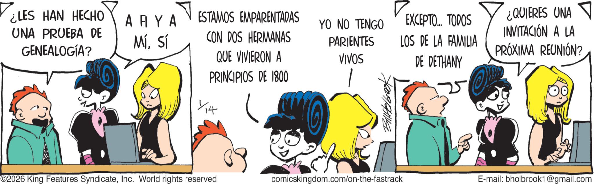 Animated cartoon OCR: ¿LES HAN HECHO UNA PRUEBA DE GENEALOGÍA? ???? MÍSí ESTAMOS EMPARENTADAS YO NO TENGO EXCEPTO... TODOS ¿QUIERES UNA INVITACIÓN A LA CON DOS HERMANAS QUE VIVIERON A PRINCIPIOS DE 1800 PARIENTES VIVOS LOS DE LA FAMILIA DE DETHANY PRÓXIMA REUNIÓN? ×4 14 ©2026 King Features SyndicateInc. World rights reserved comicskingdom.com/on-the-fastrack E-mail: bholbrook1@gmail.com ¿ LES HAN HECHO UNA PRUEBA DE GENEALOGÍA ? ???? MÍSí ESTAMOS EMPARENTADAS YO NO TENGO EXCEPTO ... TODOS ¿ QUIERES UNA INVITACIÓN A LA CON DOS HERMANAS QUE VIVIERON A PRINCIPIOS DE 1800 PARIENTES VIVOS LOS DE LA FAMILIA DE DETHANY PRÓXIMA REUNIÓN ? × 4 14 © 2026 King Features SyndicateInc. World rights reserved comicskingdom.com/on-the-fastrack E - mail : bholbrook1@gmail.com