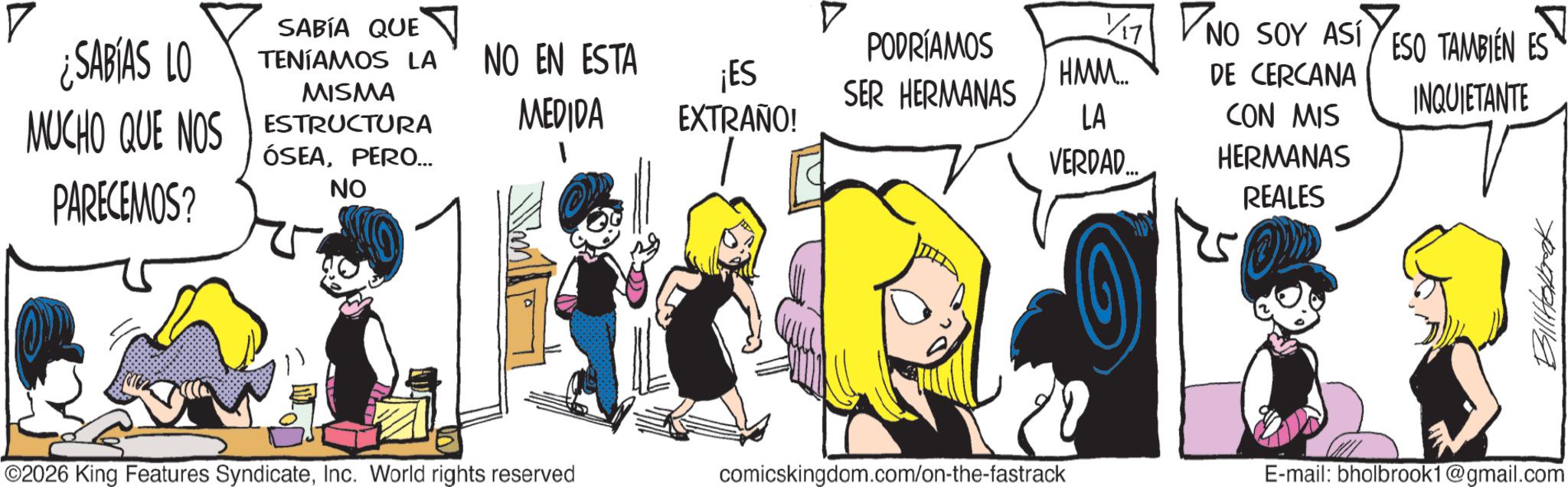 Animated cartoon OCR: SABÍA QUE 1/17 17 ¿SABIAS LO TENÍAMOS LA NO EN ESTA ¡ES MISMA PODRÍAMOS SER HERMANAS NO SOY ASÍ HMM... DE CERCANA MUCHO QUE NOS ESTRUCTURA PARECEMOS? MEDIDA EXTRAÑO! LA CON MIS ÓSEAPERO... NO VERDAD... HERMANAS REALES ESO TAMBIÉN ES INQUIETANTE 2026 King Features SyndicateInc. World rights reserved comicskingdom.com/on-the-fastrack E-mail: bholbrook1@gmail.com Billtalak SABÍA QUE 1/17 17 ¿ SABIAS LO TENÍAMOS LA NO EN ESTA ¡ ES MISMA PODRÍAMOS SER HERMANAS NO SOY ASÍ HMM ... DE CERCANA MUCHO QUE NOS ESTRUCTURA PARECEMOS ? MEDIDA EXTRAÑO ! LA CON MIS ÓSEAPERO ... NO VERDAD ... HERMANAS REALES ESO TAMBIÉN ES INQUIETANTE 2026 King Features SyndicateInc. World rights reserved comicskingdom.com/on-the-fastrack E - mail : bholbrook1@gmail.com Billtalak