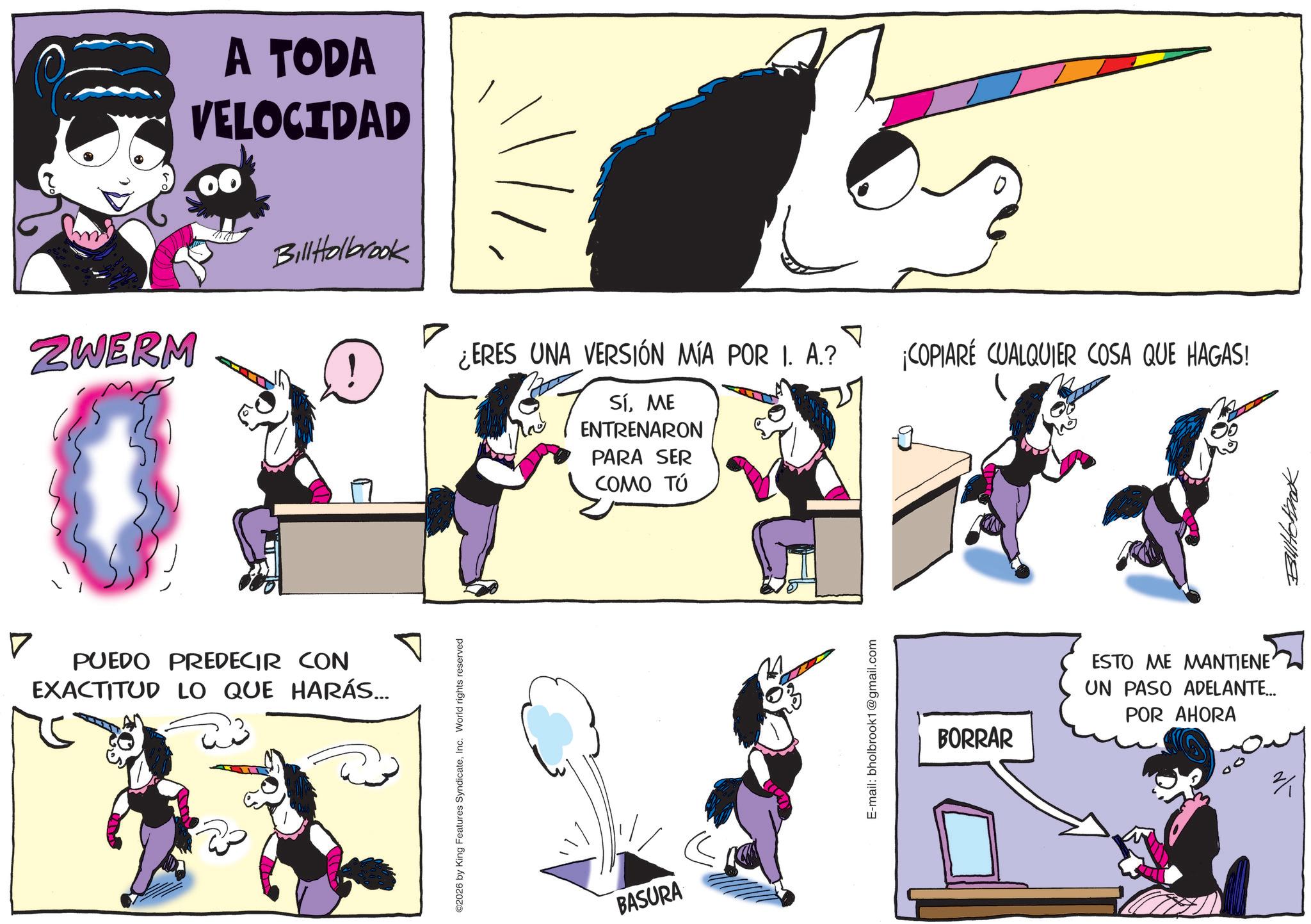 Graphic design OCR: ZWERM A TODA VELOCIDAD Bill Holbrook ¿ERES UNA VERSIÓN MÍA POR I. A.? TEN SíME ENTRENARON PARA SER COMO TÚ ? PUEDO PREDECIR CON EXACTITUD LO QUE HARÁS... ©2026 by King Features SyndicateInc. World rights reserved BASURA E-mail: bholbrook1@gmail.com ? COPIARE CUALQUIER COSA QUE HAGAS! BORRAR ESTO ME MANTIENE UN PASO ADELANTE... POR AHORA ? Bullhotinak ZWERM A TODA VELOCIDAD Bill Holbrook ¿ ERES UNA VERSIÓN MÍA POR I. A. ? TEN SíME ENTRENARON PARA SER COMO TÚ ? PUEDO PREDECIR CON EXACTITUD LO QUE HARÁS ... © 2026 by King Features SyndicateInc. World rights reserved BASURA E - mail : bholbrook1@gmail.com ? COPIARE CUALQUIER COSA QUE HAGAS ! BORRAR ESTO ME MANTIENE UN PASO ADELANTE ... POR AHORA ? Bullhotinak