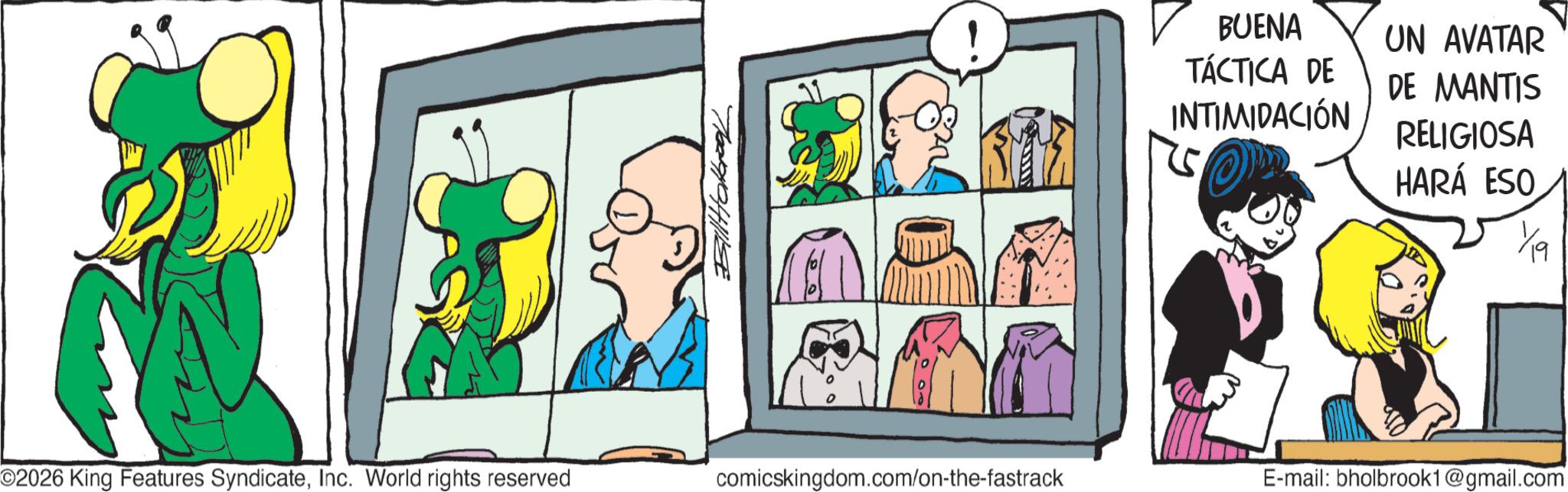 Graphics OCR: ????????? ? BUENA TÁCTICA DE INTIMIDACIÓN 5 O UN AVATAR DE MANTIS RELIGIOSA HARÁ ESO 1/19 O2026 King Features SyndicateInc. World rights reserved comicskingdom.com/on-the-fastrack E-mail: bholbrook1@gmail.com ????????? ? BUENA TÁCTICA DE INTIMIDACIÓN 5 O UN AVATAR DE MANTIS RELIGIOSA HARÁ ESO 1/19 O2026 King Features SyndicateInc. World rights reserved comicskingdom.com/on-the-fastrack E - mail : bholbrook1@gmail.com