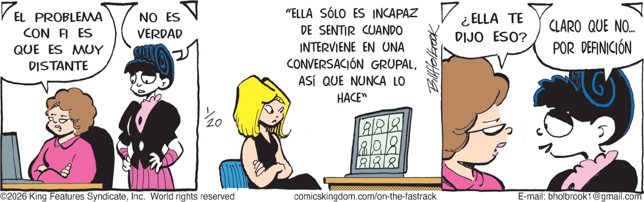 Publication OCR: EL PROBLEMA CON FI ES QUE ES MUY DISTANTE 11 NO ES VERDAD 2 1/20 "ELLA SÓLO ES INCAPAZ DE SENTIR CUANDO INTERVIENE EN UNA CONVERSACIÓN GRUPALASÍ QUE NUNCA LO HACE" ©2026 King Features SyndicateInc. World rights reserved comicskingdom.com/on-the-fastrack Billfolbrook ¿ELLA TE CLARO QUE NO... DIJO ESO? POR DEFINICIÓN ||?|| E-mail: bholbrook1@gmail.com EL PROBLEMA CON FI ES QUE ES MUY DISTANTE 11 NO ES VERDAD 2 1/20 " ELLA SÓLO ES INCAPAZ DE SENTIR CUANDO INTERVIENE EN UNA CONVERSACIÓN GRUPALASÍ QUE NUNCA LO HACE " © 2026 King Features SyndicateInc. World rights reserved comicskingdom.com/on-the-fastrack Billfolbrook ¿ ELLA TE CLARO QUE NO ... DIJO ESO ? POR DEFINICIÓN || ? || E - mail : bholbrook1@gmail.com