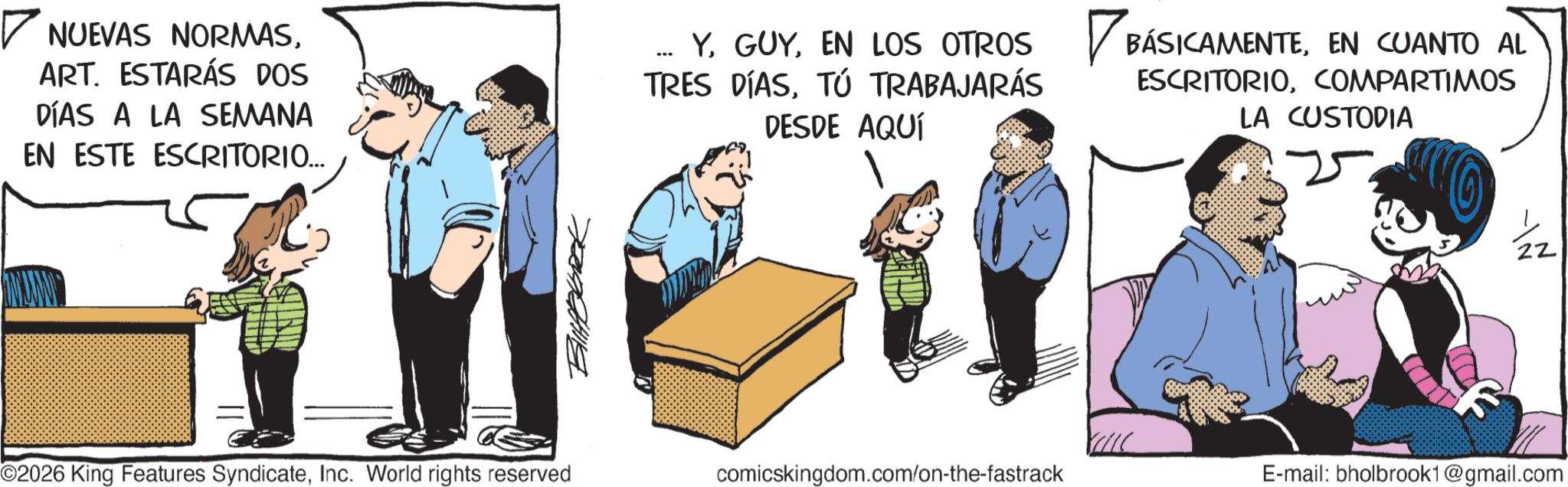Photo caption OCR: ? NUEVAS NORMASART. ESTARÁS DOS DÍAS A LA SEMANA EN ESTE ESCRITORIO... --- Y. GUYEN CUANTO AL TRES DÍASTÚ TRABAJARÁS DESDE AQUÍ ESCRITORIOCOMPARTIMOS LA CUSTODIA ©2026 King Features SyndicateInc. World rights reserved comicskingdom.com/on-the-fastrack E-mail: bholbrook1@gmail.com ? NUEVAS NORMASART . ESTARÁS DOS DÍAS A LA SEMANA EN ESTE ESCRITORIO ... --- Y. GUYEN LOS OTROS BÁSICAMENTEEN CUANTO AL TRES DÍASTÚ TRABAJARÁS DESDE AQUÍ ESCRITORIOCOMPARTIMOS LA CUSTODIA © 2026 King Features SyndicateInc. World rights reserved comicskingdom.com/on-the-fastrack E - mail : bholbrook1@gmail.com