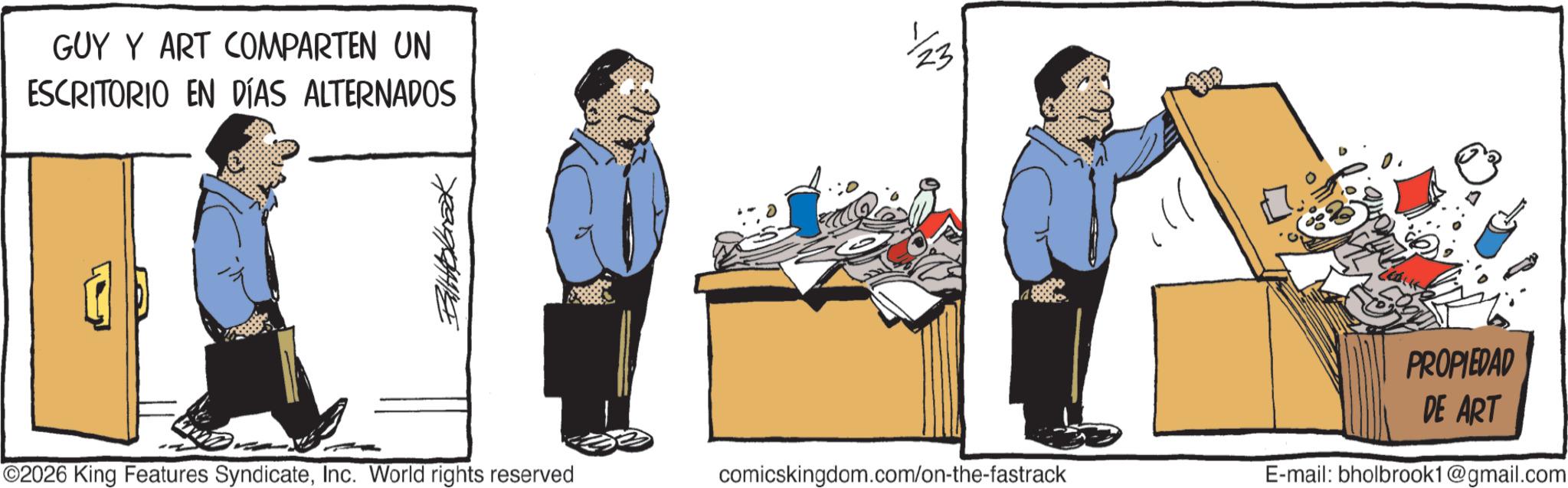 Graphics OCR: GUY Y ART COMPARTEN UN ESCRITORIO EN DÍAS ALTERNADOS Ballbrook 2026 King Features SyndicateInc. World rights reserved comicskingdom.com/on-the-fastrack 23 PROPIEDAD DE ART E-mail: bholbrook1@gmail.com GUY Y ART COMPARTEN UN ESCRITORIO EN DÍAS ALTERNADOS Ballbrook 2026 King Features SyndicateInc. World rights reserved comicskingdom.com/on-the-fastrack 23 PROPIEDAD DE ART E - mail : bholbrook1@gmail.com