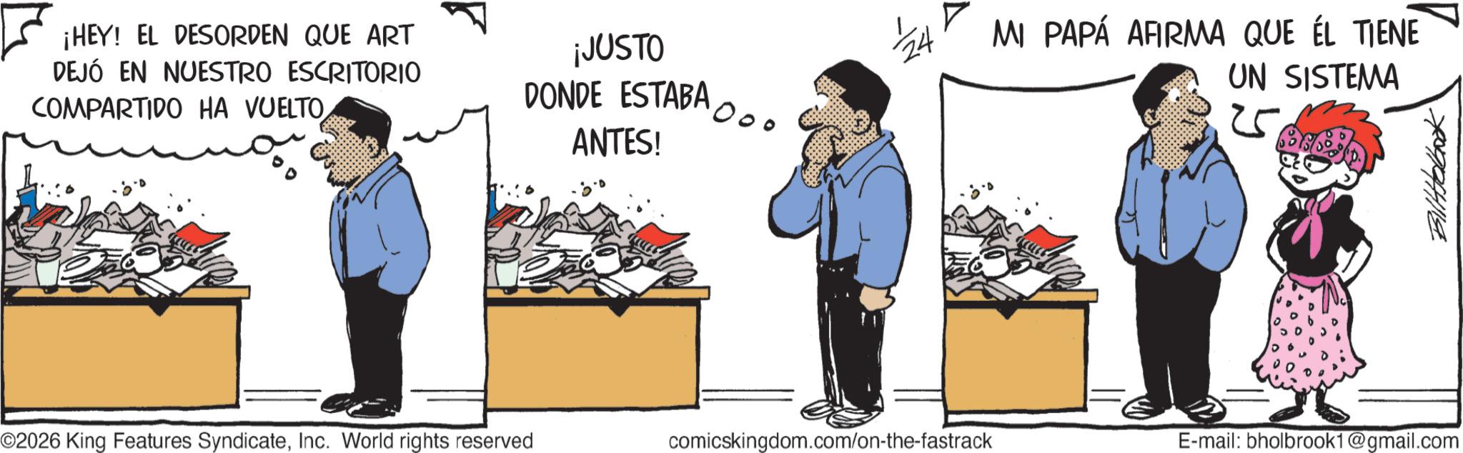Fictional character Faces (1) OCR: ¡HEY! EL DESORDEN QUE ART DEJÓ EN NUESTRO ESCRITORIO COMPARTIDO HA VUELTO¡JUSTO DONDE ESTABA ANTES! 000 24 MI PAPÁ AFIRMA QUE ÉL TIENE UN SISTEMA 709944114 ©2026 King Features SyndicateInc. World rights reserved comicskingdom.com/on-the-fastrack E-mail: bholbrook1@gmail.com ¡ HEY ! EL DESORDEN QUE ART DEJÓ EN NUESTRO ESCRITORIO COMPARTIDO HA VUELTO¡ JUSTO DONDE ESTABA ANTES ! 000 24 MI PAPÁ AFIRMA QUE ÉL TIENE UN SISTEMA 709944114 © 2026 King Features SyndicateInc. World rights reserved comicskingdom.com/on-the-fastrack E - mail : bholbrook1@gmail.com