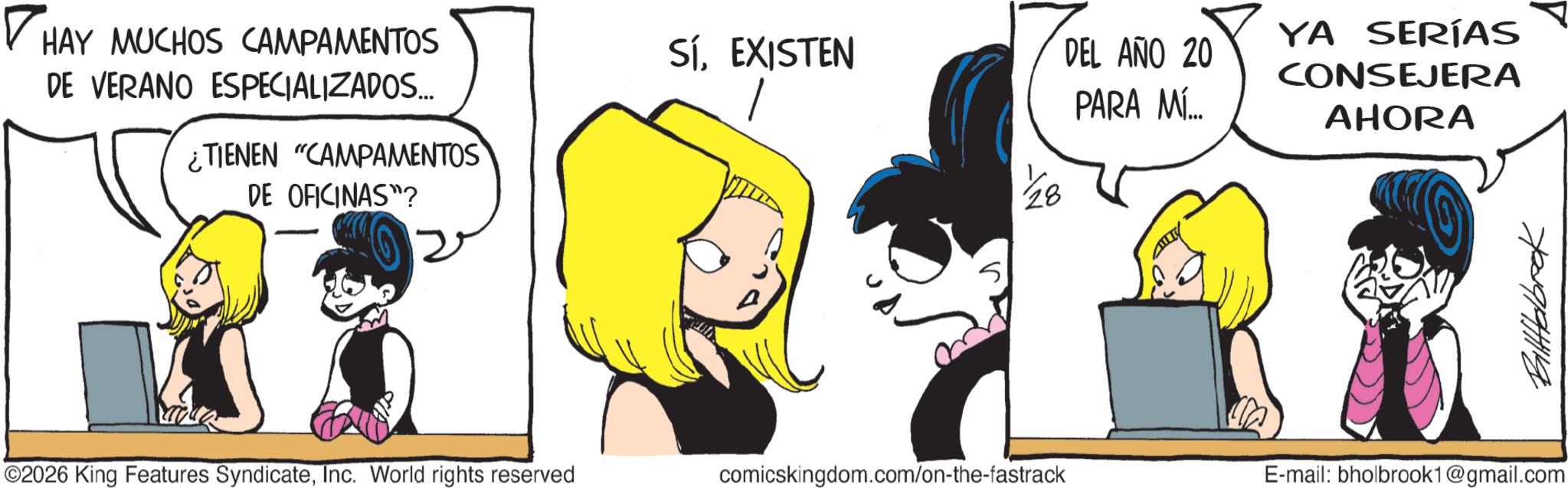 Graphics OCR: HAY MUCHOS CAMPAMENTOS DE VERANO ESPECIALIZADOS... ¿TIENEN "CAMPAMENTOS DE OFICINAS"? SÍEXISTEN DEL AÑO 20 PARA MÍ... YA SERÍAS CONSEJERA AHORA ??????? ©2026 King Features SyndicateInc. World rights reserved comicskingdom.com/on-the-fastrack E-mail: bholbrook1@gmail.com HAY MUCHOS CAMPAMENTOS DE VERANO ESPECIALIZADOS ... ¿ TIENEN " CAMPAMENTOS DE OFICINAS " ? SÍEXISTEN DEL AÑO 20 PARA MÍ ... YA SERÍAS CONSEJERA AHORA ??????? © 2026 King Features SyndicateInc. World rights reserved comicskingdom.com/on-the-fastrack E - mail : bholbrook1@gmail.com