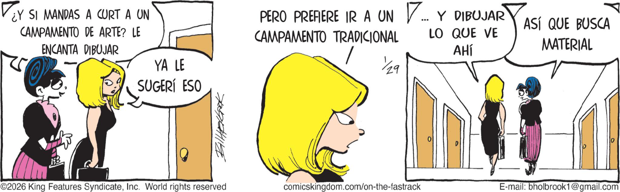 Fictional character OCR: ¿Y SI MANDAS A CURT A UN CAMPAMENTO DE ARTE? LE ENCANTA DIBUJAR YA LE SUGERÍ ESO ??????? PERO PREFIERE IR A UN CAMPAMENTO TRADICIONAL ?... ... Y DIBUJAR LO QUE VE AHÍ 129 ASÍ QUE BUSCA MATERIAL ©2026 King Features SyndicateInc. World rights reserved comicskingdom.com/on-the-fastrack E-mail: bholbrook1@gmail.com ¿ Y SI MANDAS A CURT A UN CAMPAMENTO DE ARTE ? LE ENCANTA DIBUJAR YA LE SUGERÍ ESO ??????? PERO PREFIERE IR A UN CAMPAMENTO TRADICIONAL ? ... ... Y DIBUJAR LO QUE VE AHÍ 129 ASÍ QUE BUSCA MATERIAL © 2026 King Features SyndicateInc. World rights reserved comicskingdom.com/on-the-fastrack E - mail : bholbrook1@gmail.com