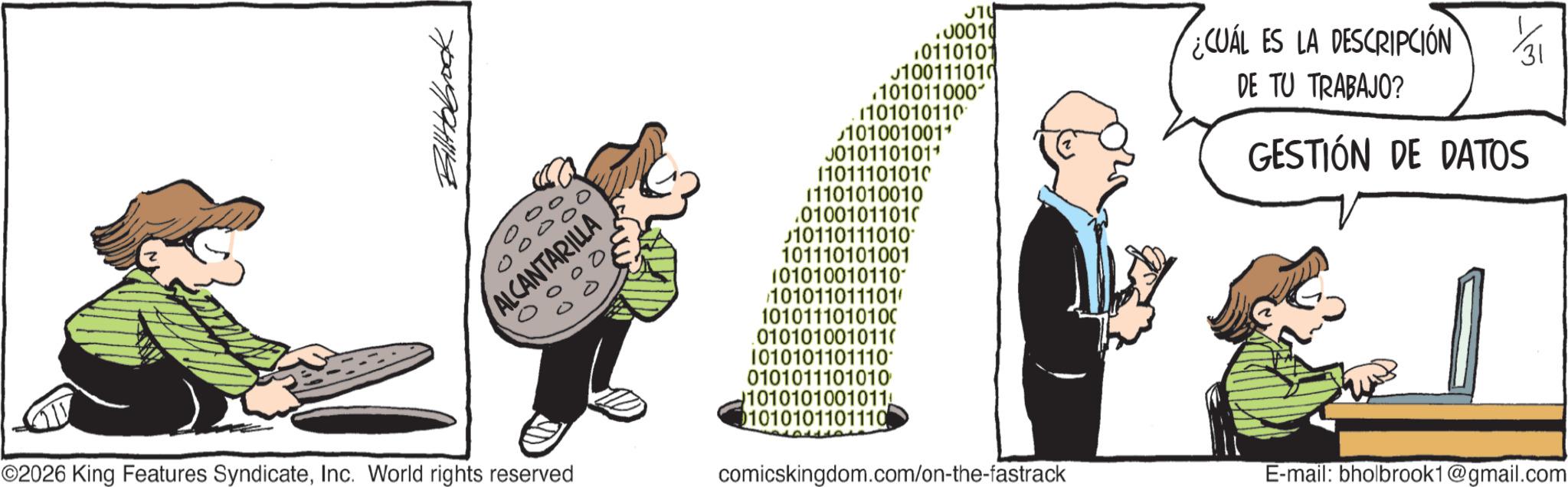 Animated cartoon OCR: Billtobrock 0 000 ALCANTARILLA 0000 11011101010 .00010 10110101 100111010 .101011000 1101010110 101001001+ J0101101011 ¿CUÁL ES LA DESCRIPCIÓN 1/31 DE TU TRABAJO? GESTIÓN DE DATOS 11101010010 .01001011010 10110111010* 101110101001 101010010110 101011011101/ 1010111010100 010101001011( 1010101101110 0101011101010 ©2026 King Features SyndicateInc. World rights reserved 1010101001011 01010101101110 comicskingdom.com/on-the-fastrack E-mail: bholbrook1@gmail.com Billtobrock 0 000 ALCANTARILLA 0000 11011101010 .00010 10110101 100111010 .101011000 1101010110 101001001+ J0101101011 ¿ CUÁL ES LA DESCRIPCIÓN 1/31 DE TU TRABAJO ? GESTIÓN DE DATOS 11101010010 .01001011010 10110111010 * 101110101001 101010010110 101011011101 / 1010111010100 010101001011 ( 1010101101110 0101011101010 © 2026 King Features SyndicateInc. World rights reserved 1010101001011 01010101101110 comicskingdom.com/on-the-fastrack E - mail : bholbrook1@gmail.com