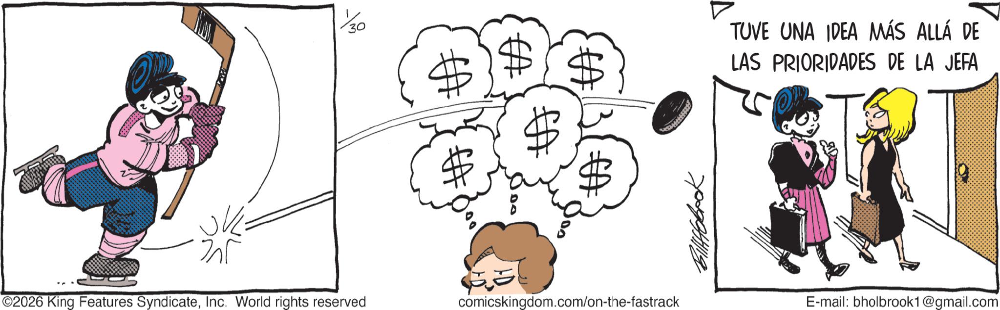 Line art OCR: 30 ? ©2026 King Features SyndicateInc. World rights reserved EA 70994119 comicskingdom.com/on-the-fastrack TUVE UNA IDEA MÁS ALLÁ DE LAS PRIORIDADES DE LA JEFA E-mail: bholbrook1@gmail.com 30 ? © 2026 King Features SyndicateInc. World rights reserved EA 70994119 comicskingdom.com/on-the-fastrack TUVE UNA IDEA MÁS ALLÁ DE LAS PRIORIDADES DE LA JEFA E - mail : bholbrook1@gmail.com