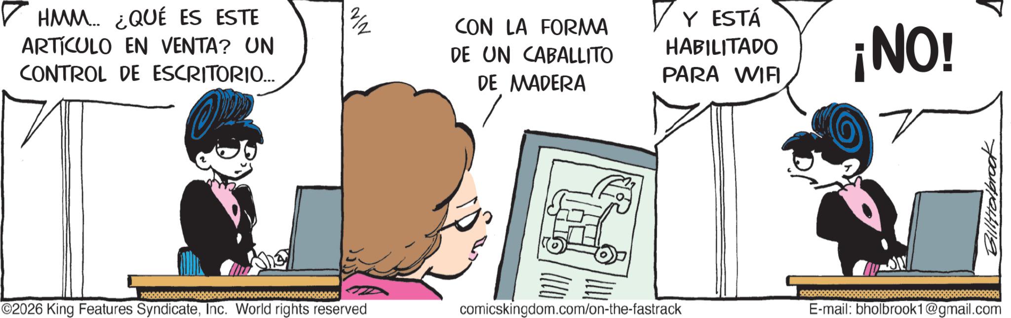 Photo caption OCR: ? HMM... ¿QUÉ ES ESTE ARTÍCULO EN VENTA? UN CONTROL DE ESCRITORIO... N/N CON LA FORMA DE UN CABALLITO DE MADERA ? Y ESTÁ HABILITADO PARA WIFI ¡NO! ©2026 King Features SyndicateInc. World rights reserved comicskingdom.com/on-the-fastrack E-mail: bholbrook1@gmail.com Billabrook ? HMM ... ¿ QUÉ ES ESTE ARTÍCULO EN VENTA ? UN CONTROL DE ESCRITORIO ... N / N CON LA FORMA DE UN CABALLITO DE MADERA ? Y ESTÁ HABILITADO PARA WIFI ¡ NO ! © 2026 King Features SyndicateInc. World rights reserved comicskingdom.com/on-the-fastrack E - mail : bholbrook1@gmail.com Billabrook