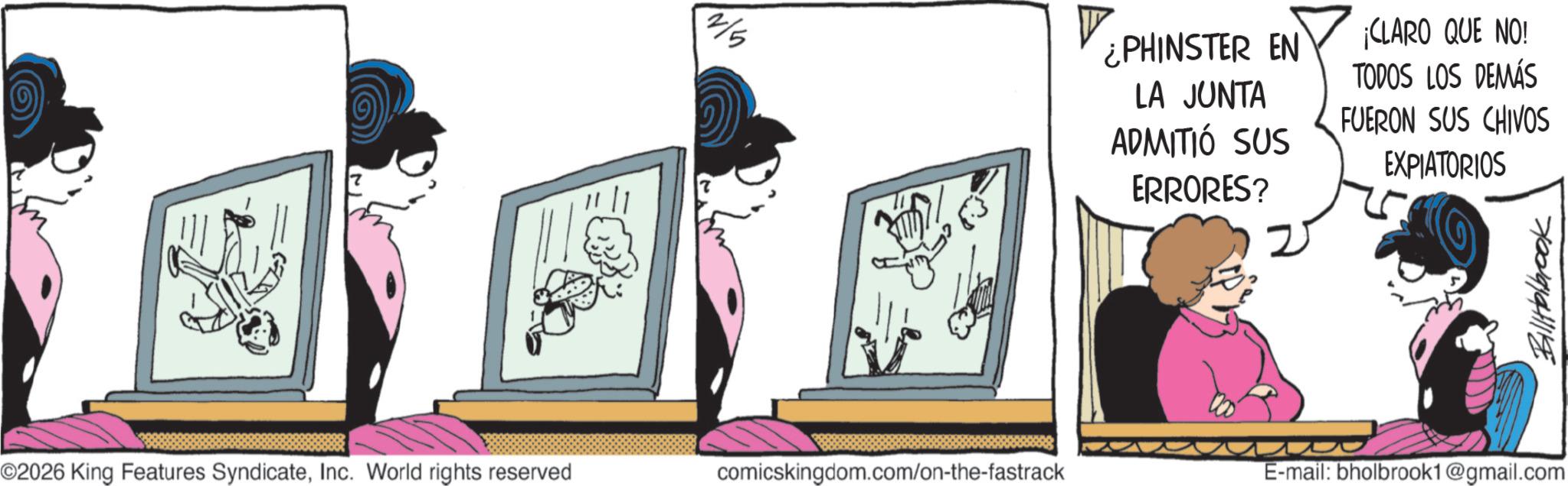 Comic book OCR: ¿PHINSTER EN LA JUNTA ADMITIÓ SUS ERRORES? ¡CLARO QUE NO! TODOS LOS DEMÁS FUERON SUS CHIVOS EXPIATORIOS 70094 ©2026 King Features SyndicateInc. World rights reserved comicskingdom.com/on-the-fastrack E-mail: bholbrook1@gmail.com ¿ PHINSTER EN LA JUNTA ADMITIÓ SUS ERRORES ? ¡ CLARO QUE NO ! TODOS LOS DEMÁS FUERON SUS CHIVOS EXPIATORIOS 70094 © 2026 King Features SyndicateInc. World rights reserved comicskingdom.com/on-the-fastrack E - mail : bholbrook1@gmail.com