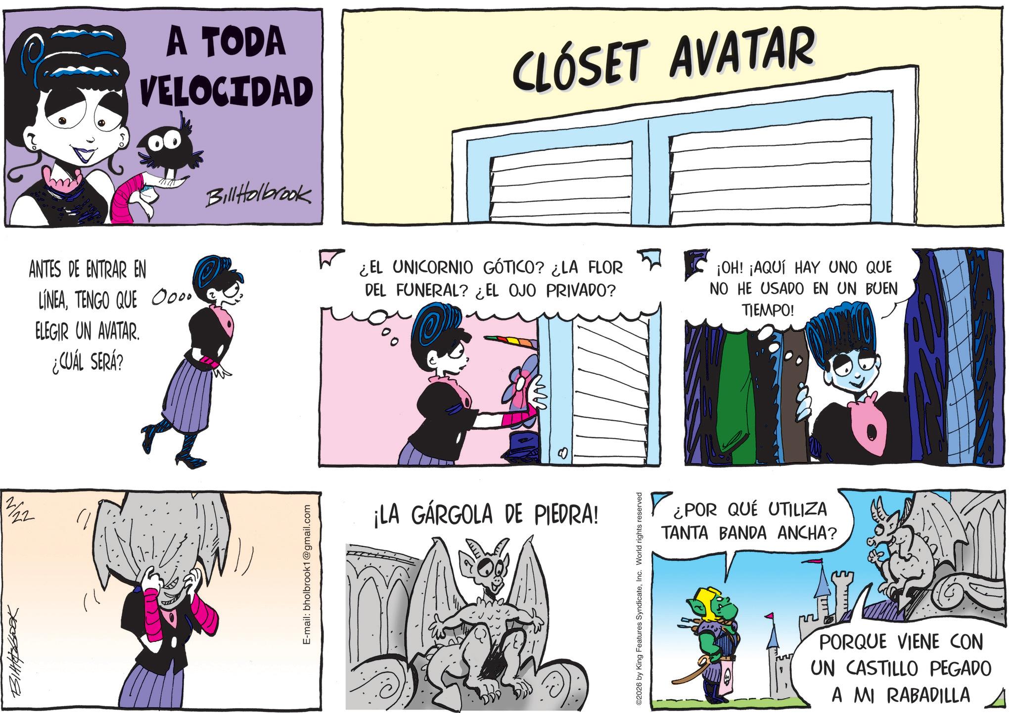 Photo caption OCR: 70074244118 21 722 A TODA VELOCIDAD CLÓSET AVATAR Bill Holbrook ANTES DE ENTRAR EN ? LINEATENGO QUE 0000 ELEGIR UN AVATAR. ¿CUÁL SERÁ? E-mail: bholbrook1@gmail.com ¿EL UNICORNIO GÓTICO? ¿LA FLOR DEL FUNERAL? ¿EL OJO PRIVADO? ¡OH! ¡AQUÍ HAY UNO QUE NO HE USADO EN UN BUEN TIEMPO! ¡LA GÁRGOLA DE PIEDRA! ©2026 by King Features SyndicateInc. World rights reserved ¿POR QUÉ UTILIZA TANTA BANDA ANCHA? PORQUE VIENE CON UN CASTILLO PEGADO A MI RABADILLA A 70074244118 21 722 A TODA VELOCIDAD CLÓSET AVATAR Bill Holbrook ANTES DE ENTRAR EN ? LINEATENGO QUE 0000 ELEGIR UN AVATAR . ¿ CUÁL SERÁ ? E - mail : bholbrook1@gmail.com ¿ EL UNICORNIO GÓTICO ? ¿ LA FLOR DEL FUNERAL ? ¿ EL OJO PRIVADO ? ¡ OH ! ¡ AQUÍ HAY UNO QUE NO HE USADO EN UN BUEN TIEMPO ! ¡ LA GÁRGOLA DE PIEDRA ! © 2026 by King Features SyndicateInc. World rights reserved ¿ POR QUÉ UTILIZA TANTA BANDA ANCHA ? PORQUE VIENE CON UN CASTILLO PEGADO A MI RABADILLA A