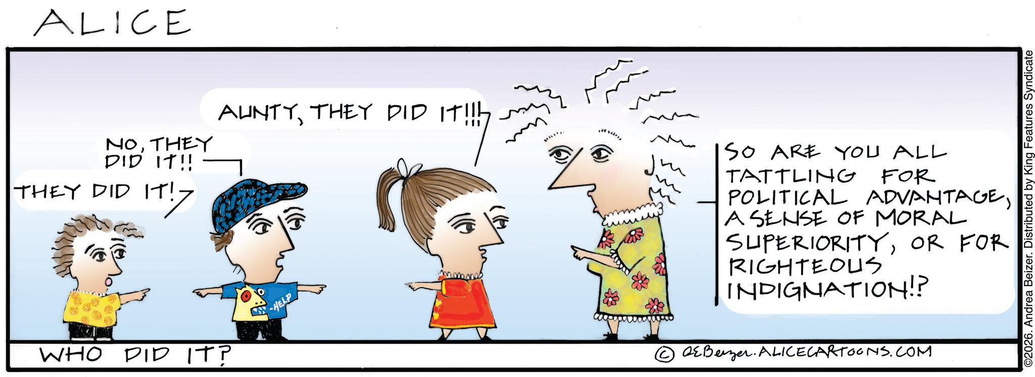 Handwriting OCR: ALICE NOTHEY DID IT!! THEY DID IT! IT!7 AUNTYTHEY DID IT SO ARE YOU ALL TATTLING FOR WHO DID IT? HELP POLITICAL ADVANTAGEA SENSE OF MORAL SUPERIORITYOR FOR RIGHTEOUS INDIGNATION!? Benzer. ALICECARTOONS.COM ©2026. Andrea Beizer. Distributed by King Features Syndicate ALICE NOTHEY DID IT !! THEY DID IT ! IT ! 7 AUNTYTHEY DID IT SO ARE YOU ALL TATTLING FOR WHO DID IT ? HELP POLITICAL ADVANTAGEA SENSE OF MORAL SUPERIORITYOR FOR RIGHTEOUS INDIGNATION !? Benzer . ALICECARTOONS.COM © 2026 . Andrea Beizer . Distributed by King Features Syndicate