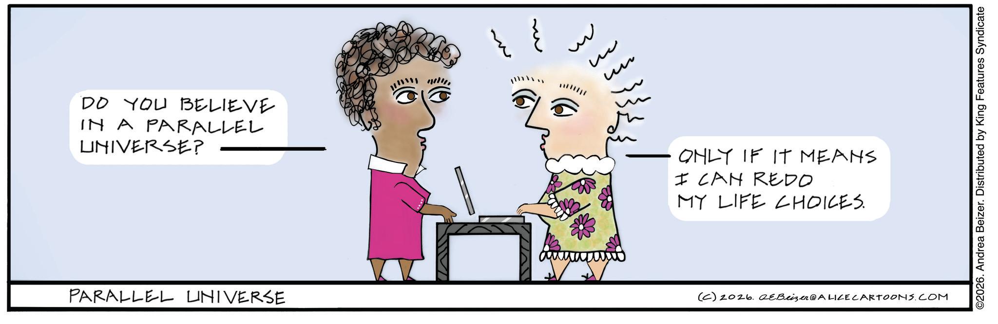 Handwriting OCR: DO YOU BELIEVE IN A PARALLEL UNIVERSE? PARALLEL UNIVERSE u ?? ONLY IF IT MEANS I CAN REDO MY LIFE CHOICES. (C) 2026. eBeizer@ALICE CARTOONS.COM ©2026. Andrea Beizer. Distributed by King Features Syndicate DO YOU BELIEVE IN A PARALLEL UNIVERSE ? PARALLEL UNIVERSE u ?? ONLY IF IT MEANS I CAN REDO MY LIFE CHOICES . ( C ) 2026. eBeizer @ ALICE CARTOONS.COM © 2026 . Andrea Beizer . Distributed by King Features Syndicate