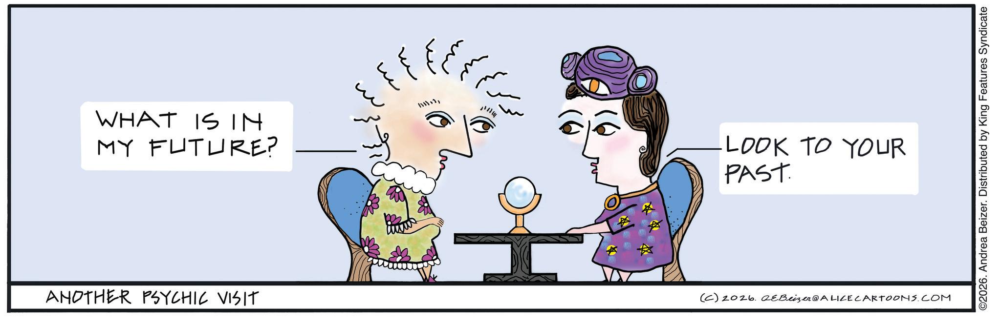 Handwriting OCR: WHAT IS IN MY FUTURE? ANOTHER PSYCHIC VISIT ? ? ? ?? ?? 1111121 LOOK TO YOUR PAST. (C) 2026. eBeizer@ALICE CARTOONS.COM ©2026. Andrea Beizer. Distributed by King Features Syndicate WHAT IS IN MY FUTURE ? ANOTHER PSYCHIC VISIT ? ? ? ?? ?? 1111121 LOOK TO YOUR PAST . ( C ) 2026. eBeizer @ ALICE CARTOONS.COM © 2026 . Andrea Beizer . Distributed by King Features Syndicate