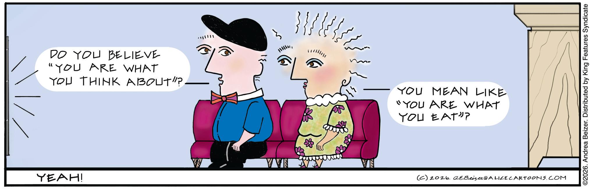 Animated cartoon OCR: DO YOU BELIEVE "YOU ARE WHAT YOU THINK ABOUT"? - YEAH! }}{ YOU MEAN LIKE "YOU ARE WHAT YOU EAT? VVN (C) 2026. eBeizer@ALICE CARTOONS.COM ©2026. Andrea Beizer. Distributed by King Features Syndicate DO YOU BELIEVE " YOU ARE WHAT YOU THINK ABOUT " ? - YEAH ! } } { YOU MEAN LIKE " YOU ARE WHAT YOU EAT ? VVN ( C ) 2026. eBeizer @ ALICE CARTOONS.COM © 2026 . Andrea Beizer . Distributed by King Features Syndicate