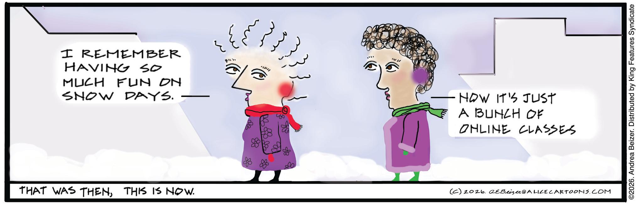 Fiction OCR: I REMEMBER HAVING SO MUCH FUN on SNOW DAYS. -HOW IT'S JUST A BUNCH OF ONLINE CLASSES THAT WAS THENTHIS IS NOW. (C) 2026. 2eBeizer@ALICE CARTOONS.COM ©2026. Andrea Beizer. Distributed by King Features Syndicate I REMEMBER HAVING SO MUCH FUN on SNOW DAYS . -HOW IT'S JUST A BUNCH OF ONLINE CLASSES THAT WAS THENTHIS IS NOW . ( C ) 2026. 2eBeizer @ ALICE CARTOONS.COM © 2026 . Andrea Beizer . Distributed by King Features Syndicate