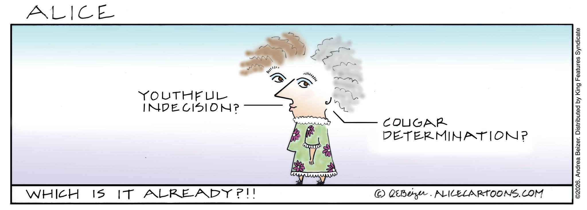 Line art OCR: ALICE YOUTHFUL INDECISION? COUGAR DETERMINATION? WHICH IS IT ALREADY?!! (c) QEBeizer. ALICECARTOONS.COM ©2026. Andrea Beizer. Distributed by King Features Syndicate ALICE YOUTHFUL INDECISION ? COUGAR DETERMINATION ? WHICH IS IT ALREADY ? !! ( c ) QEBeizer . ALICECARTOONS.COM © 2026 . Andrea Beizer . Distributed by King Features Syndicate