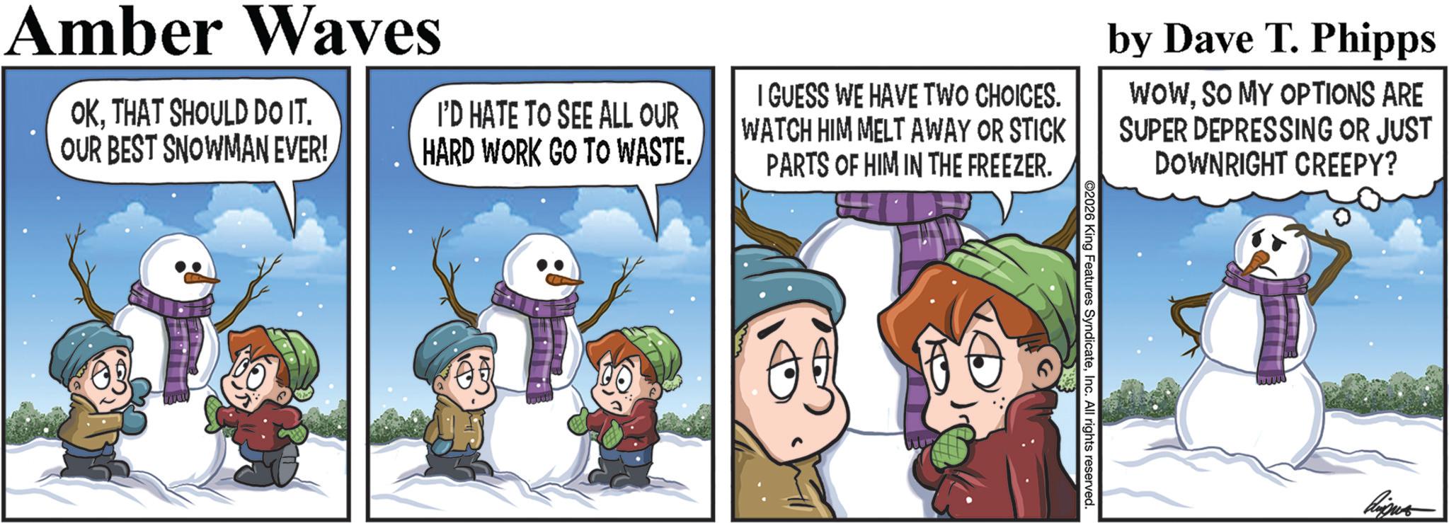 Photo caption OCR: 2026 King Features SyndicateInc. All rights reserved. Amber Waves OKTHAT SHOULD DO IT. OUR BEST SNOWMAN EVER! I'D HATE TO SEE ALL OUR HARD WORK GO TO WASTE. I GUESS WE HAVE TWO CHOICES. WATCH HIM MELT AWAY OR STICK PARTS OF HIM IN THE FREEZER. by Dave T. Phipps WOWSO MY OPTIONS ARE SUPER DEPRESSING OR JUST DOWNRIGHT CREEPY? 2026 King Features SyndicateInc. All rights reserved . Amber Waves OKTHAT SHOULD DO IT . OUR BEST SNOWMAN EVER ! I'D HATE TO SEE ALL OUR HARD WORK GO TO WASTE . I GUESS WE HAVE TWO CHOICES . WATCH HIM MELT AWAY OR STICK PARTS OF HIM IN THE FREEZER . by Dave T. Phipps WOWSO MY OPTIONS ARE SUPER DEPRESSING OR JUST DOWNRIGHT CREEPY ?