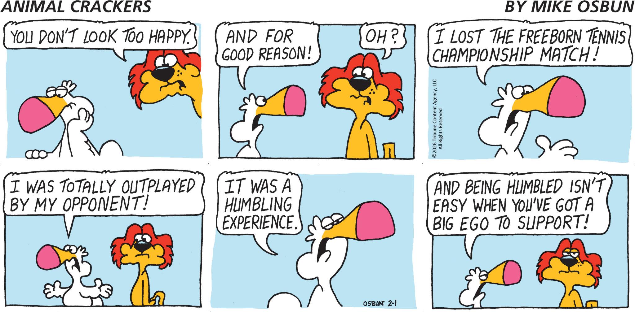 Animal Figure OCR: ANIMAL CRACKERS BY MIKE OSBUN YOU DON'T LOOK TOO HAPPY. AND FOR GOOD REASON! OH? I LOST THE FREEBORN TENNIS CHAMPIONSHIP MATCH! I WAS TOTALLY OUTPLAYED BY MY OPPONENT! IT WAS A HUMBLING EXPERIENCE OSBUN 2-1 ©2026 Tribune Content AgencyLLC All Rights Reserved AND BEING HUMBLED ISN'T EASY WHEN YOU'VE GOT A BIG EGO TO SUPPORT! ANIMAL CRACKERS BY MIKE OSBUN YOU DON'T LOOK TOO HAPPY . AND FOR GOOD REASON ! OH ? I LOST THE FREEBORN TENNIS CHAMPIONSHIP MATCH ! I WAS TOTALLY OUTPLAYED BY MY OPPONENT ! IT WAS A HUMBLING EXPERIENCE OSBUN 2-1 © 2026 Tribune Content AgencyLLC All Rights Reserved AND BEING HUMBLED ISN'T EASY WHEN YOU'VE GOT A BIG EGO TO SUPPORT !