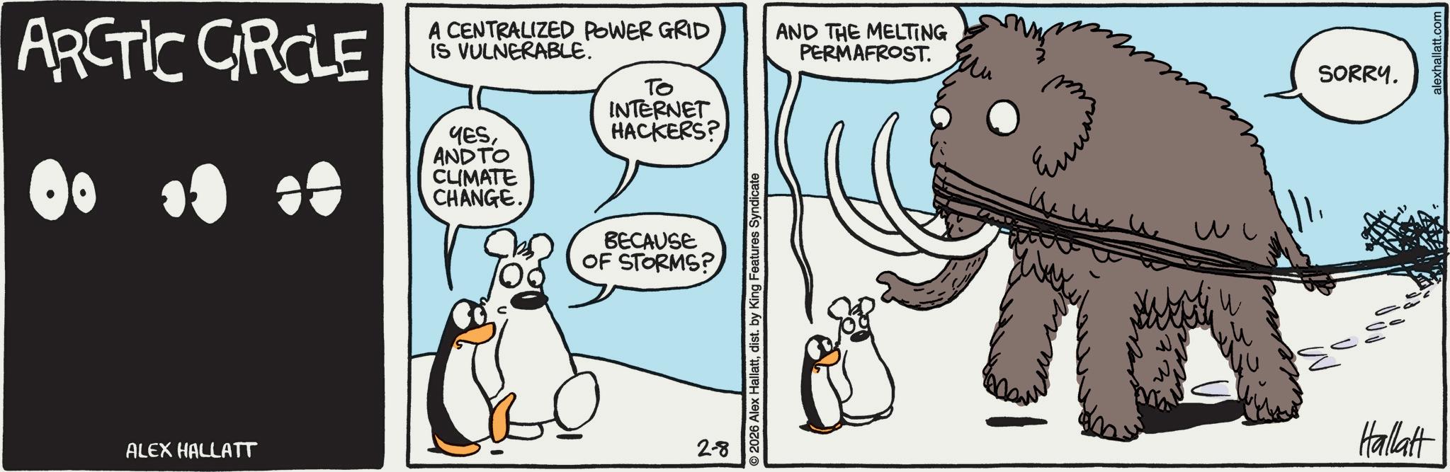 Graphics OCR: ARCTIC CIRCLE 80 00 00 A CENTRALIZED POWER GRID IS VULNERABLE. YESAND TO CLIMATE CHANGE. To INTERNET HACKERS? AND THE MELTING PERMAFROST. ALEX HALLATT BECAUSE OF STORMS? 2-8 2026 Alex Hallattdist. by King Features Syndicate ??? W Hallatt SORRY. alexhallatt.com ARCTIC CIRCLE 80 00 00 A CENTRALIZED POWER GRID IS VULNERABLE . YESAND TO CLIMATE CHANGE . To INTERNET HACKERS ? AND THE MELTING PERMAFROST . ALEX HALLATT BECAUSE OF STORMS ? 2-8 2026 Alex Hallattdist . by King Features Syndicate ??? W Hallatt SORRY . alexhallatt.com